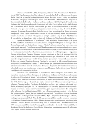 comissão nacional da verdade - relatório - volume ii - textos temáticos - dezembro de 2014 
Messias Gomes da Silva. 1985. Seringueiro, pai de seis filhos. Assassinado em 9 de dezem-bro 
de 1985. Trabalhava no seringal São João, em Cruzeiro do Sul. Pode ter sido morto em Cruzeiro 
do Sul (Acre) ou na vizinha Ipixuna (Amazonas). Causa do crime: recusa a vender sua produção 
de borracha pelo preço estipulado pelo patrão, entre $6.000,00 e $8.000,00/quilo, enquanto a 
Superintendência da Borracha – Sudhevea tabelava o produto a $12.000,00/quilo. O presidente do 
Sindicato dos Trabalhadores Rurais de Cruzeiro do Sul, Pedro Correa, e José Saraiva, da Federação 
dos Trabalhadores Rurais do Acre, denunciaram, por meio de ofício enviado ao então ministro, 
Fernando Lyra, que havia uma lista de seringueiros a serem executados. Em 3 de janeiro de 1986, 
o capataz do seringal, Demétrio Jorge Assis, foi morto. Forte repressão policial abateu-se sobre os 
seringueiros. Plínio Tavares e José Soares, acusados de executar o capataz, foram brutalmente tor-turados. 
Messias foi assassinado pelo capataz do seringal, Demétrio Jorge de Assis. Não há notícia 
de providências jurídicas, fora o ofício enviado pelo Sindicato dos Trabalhadores Rurais do Acre. 
Francisco Alves Barroso, “Chico Barroso”. 1986. Seringueiro. Assassinado em 28 de agosto 
de 1986, aos 33 anos. Trabalhava na colocação Grutinha, seringal Nova Empresa, no município de Rio 
Branco. Era acusado por Carlos Alberto Lopes, o “Carlito”, de haver roubado “um burro bravo com 
uma carga de borracha”. O conflito no seringal Nova Empresa teve início em dezembro de 1984, quan-do 
agentes do Instituto Brasileiro de Desenvolvimento Florestal (IBDF) e a Polícia Florestal obrigaram 
os posseiros a assinarem multas sob pretexto de desmatamento. O conflito prosseguiu e o capataz da 
fazenda, Milton Inácio Camargo, foi morto em uma emboscada no dia 21 de junho de 1985. Em 
1986, os posseiros continuaram sendo ameaçados por pistoleiros que, a mando de “Carlito”, foram aos 
locais do seringal fazer ameaças e proibir desmatamentos, que ocorriam por necessidade dos posseiros 
de fazer seus roçados. Condições da morte: Francisco foi morto após ter sido preso, arbitrariamente, 
pelo policial Albion Gomes de Almeida. O policial alegou que Francisco faleceu de mal súbito, mas 
o laudo médico indicou sinais de tortura, nuca deslocada e afogamento. O policial também ameaçou 
a família de morte, caso insistissem em esclarecer o caso. Mandante: Carlos Alberto Lopes, “Carlito”. 
Não há notícia de providências jurídicas. 
Francisco Alves Mendes Filho, “Chico Mendes”. 1988. Seringalista, líder sindical, am-bientalista, 
casado, dois filhos. Participou da fundação do Sindicato dos Trabalhadores Rurais de 
Brasileia em 1975, ao lado de Wilson Pinheiro. Em 1977, foi eleito vereador em Xapuri pelo MDB e 
ajudou a criar o Sindicato dos Trabalhadores Rurais de Xapuri. Passou a receber ameaças de morte. 
Em 1979, foi interrogado pela polícia por incitar o debate entre lideranças sindicais, populares e 
religiosas. Ajudou a fundar o Partido dos Trabalhadores no Acre e saiu candidato a deputado esta-dual 
e prefeito de Xapuri pelo PT. Em 1985 organizou o 1º Encontro Nacional dos Seringueiros, 
no qual se formula a ideia das reservas extrativistas, para resguardar os direitos dos seringueiros 
sobre a floresta. No final da década de 1980, a luta pela preservação da Amazônia e pelos direitos 
dos “povos da floresta” ganha destaque nacional e internacional. Chico Mendes torna-se símbolo da 
causa. Em 1987 recebe o prêmio Global 500 da ONU. Após a desapropriação do seringal Cachoeira, 
em Xapuri, pertencente à Darly Alves da Silva, as ameaças a Chico Mendes tornam-se constantes 
e, na noite de 22 de dezembro de 1988, o líder dos seringueiros é assassinado com um tiro no peito 
em frente a sua casa. Autoria: o fazendeiro Darly Alves da Silva e seu filho, Darci Alves Pereira. Em 
1990 os assassinos de Chico Mendes foram julgados e condenados a 19 anos de prisão. Em 2008, por 
decisão do Ministério da Justiça, Chico Mendes foi anistiado em todos os processos de subversão, 
e sua esposa, Ilzamar Mendes, indenizada. 
135 
 