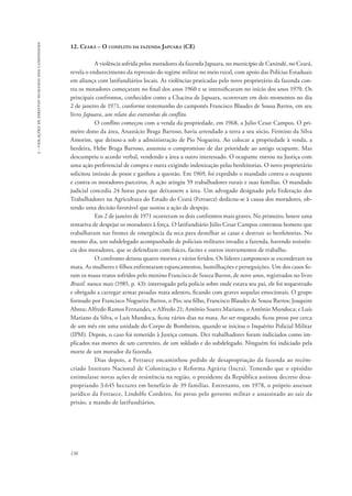 136 
3 - violações de direitos humanos dos camponeses 
12. Ceará – O conflito da fazenda Japuara (CE) 
A violência sofrida pelos moradores da fazenda Japuara, no município de Canindé, no Ceará, 
revela o endurecimento da repressão do regime militar no meio rural, com apoio das Polícias Estaduais 
em aliança com latifundiários locais. As violências praticadas pelo novo proprietário da fazenda con-tra 
os moradores começaram no final dos anos 1960 e se intensificaram no início dos anos 1970. Os 
principais confrontos, conhecidos como a Chacina de Japuara, ocorreram em dois momentos no dia 
2 de janeiro de 1971, conforme testemunho do camponês Francisco Blaudes de Sousa Barros, em seu 
livro Japuara, um relato das entranhas do conflito. 
O conflito começou com a venda da propriedade, em 1968, a Julio Cesar Campos. O pri-meiro 
dono da área, Anastácio Braga Barroso, havia arrendado a terra a seu sócio, Firmino da Silva 
Amorim, que deixou-a sob a administração de Pio Nogueira. Ao colocar a propriedade à venda, a 
herdeira, Hebe Braga Barroso, assumiu o compromisso de dar prioridade ao antigo ocupante. Mas 
descumpriu o acordo verbal, vendendo a área a outro interessado. O ocupante entrou na Justiça com 
uma ação preferencial de compra e outra exigindo indenização pelas benfeitorias. O novo proprietário 
solicitou imissão de posse e ganhou a questão. Em 1969, foi expedido o mandado contra o ocupante 
e contra os moradores-parceiros. A ação atingiu 59 trabalhadores rurais e suas famílias. O mandado 
judicial concedia 24 horas para que deixassem a área. Um advogado designado pela Federação dos 
Trabalhadores na Agricultura do Estado do Ceará (Fetraece) dedicou-se à causa dos moradores, ob-tendo 
uma decisão favorável que sustou a ação de despejo. 
Em 2 de janeiro de 1971 ocorreram os dois confrontos mais graves. No primeiro, houve uma 
tentativa de despejar os moradores à força. O latifundiário Júlio Cesar Campos contratou homens que 
trabalhavam nas frentes de emergência da seca para destelhar as casas e destruir as benfeitorias. No 
mesmo dia, um subdelegado acompanhado de policiais militares invadiu a fazenda, havendo resistên-cia 
dos moradores, que se defendiam com foices, facões e outros instrumentos de trabalho. 
O confronto deixou quatro mortos e vários feridos. Os líderes camponeses se esconderam na 
mata. As mulheres e filhos enfrentaram espancamentos, humilhações e perseguições. Um dos casos fo-ram 
os maus-tratos sofridos pelo menino Francisco de Souza Barros, de nove anos, registrados no livro 
Brasil: nunca mais (1985, p. 43): interrogado pela polícia sobre onde estava seu pai, ele foi sequestrado 
e obrigado a carregar armas pesadas mata adentro, ficando com graves sequelas emocionais. O grupo 
formado por Francisco Nogueira Barros, o Pio; seu filho, Francisco Blaudes de Sousa Barros; Joaquim 
Abreu; Alfredo Ramos Fernandes, o Alfredo 21; Antônio Soares Mariano, o Antônio Mundoca; e Luís 
Mariano da Silva, o Luís Mundoca, ficou vários dias na mata. Ao ser resgatado, ficou preso por cerca 
de um mês em uma unidade do Corpo de Bombeiros, quando se iniciou o Inquérito Policial Militar 
(IPM). Depois, o caso foi remetido à Justiça comum. Dez trabalhadores foram indiciados como im-plicados 
nas mortes de um carreteiro, de um soldado e do subdelegado. Ninguém foi indiciado pela 
morte de um morador da fazenda. 
Dias depois, a Fetraece encaminhou pedido de desapropriação da fazenda ao recém-criado 
Instituto Nacional de Colonização e Reforma Agrária (Incra). Temendo que o episódio 
estimulasse novas ações de resistência na região, o presidente da República assinou decreto desa-propriando 
3.645 hectares em benefício de 39 famílias. Entretanto, em 1978, o próprio assessor 
jurídico da Fetraece, Lindolfo Cordeiro, foi preso pelo governo militar e assassinado ao sair da 
prisão, a mando de latifundiários. 
 