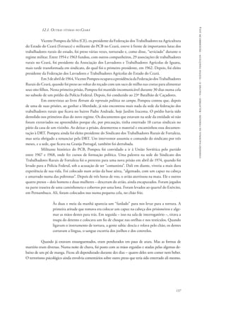 comissão nacional da verdade - relatório - volume ii - textos temáticos - dezembro de 2014 
137 
12.1. Outras vítimas no Ceará 
Vicente Pompeu da Silva (CE), ex-presidente da Federação dos Trabalhadores na Agricultura 
do Estado do Ceará (Fetraece) e militante do PCB no Ceará, esteve à frente de importantes lutas dos 
trabalhadores rurais do estado, foi preso várias vezes, torturado e, como disse, “seviciado” durante o 
regime militar. Entre 1954 e 1963 fundou, com outros companheiros, 29 associações de trabalhadores 
rurais no Ceará, foi presidente da Associação dos Lavradores e Trabalhadores Agrícolas de Iguatu, 
mais tarde transformada em sindicato, do qual foi o primeiro presidente, em 1962. Depois, foi eleito 
presidente da Federação dos Lavradores e Trabalhadores Agrícolas do Estado do Ceará. 
Em 3 de abril de 1964, Vicente Pompeu ocupava a presidência da Federação dos Trabalhadores 
Rurais do Ceará, quando foi preso ao voltar do roçado com um saco de milho nas costas para alimentar 
seus oito filhos. Nesta primeira prisão, Pompeu foi mantido incomunicável durante 30 dias numa cela 
no subsolo de um prédio da Polícia Federal. Depois, foi conduzido ao 23º Batalhão de Caçadores. 
Em entrevistas ao livro Retrato da repressão política no campo, Pompeu contou que, depois 
de uma de suas prisões, ao ganhar a liberdade, já não encontrou mais nada da sede da federação dos 
trabalhadores rurais que ficava no bairro Padre Andrade, hoje Jardim Iracema. O prédio havia sido 
demolido nos primeiros dias do novo regime. Os documentos que estavam na sede da entidade só não 
foram extraviados ou apreendidos porque ele, por precaução, tinha enterrado 18 cartas sindicais no 
pátio da casa de um vizinho. Ao deixar a prisão, desenterrou o material e encaminhou essa documen-tação 
à DRT. Pompeu ainda foi eleito presidente do Sindicato dos Trabalhadores Rurais de Fortaleza, 
mas seria obrigado a renunciar pela DRT. Um interventor assumiu o comando do sindicato por três 
meses, e a sede, que ficava na Granja Portugal, também foi derrubada. 
Militante histórico do PCB, Pompeu foi convidado a ir à União Soviética pelo partido 
entre 1967 e 1968, onde fez cursos de formação política. Uma palestra na sede do Sindicato dos 
Trabalhadores Rurais de Fortaleza foi o pretexto para uma nova prisão em abril de 1974, quando foi 
levado para a Polícia Federal, sob a acusação de ser “comunista”. Dali em diante, viveria a mais dura 
experiência de sua vida. Foi colocado num avião da base aérea, “algemado, com um capuz na cabeça 
e amarrado numa das poltronas”. Depois de três horas de voo, o avião aterrissou na mata. Ele e outros 
quatro presos – dois homens e duas mulheres – desceram do avião, ainda encapuzados. Foram jogados 
na parte traseira de uma caminhoneta e cobertos por uma lona. Foram levados ao quartel do Exército, 
em Pernambuco. Ali, foram colocados nus numa pequena cela, no chão frio. 
Às duas e meia da manhã aparecia um “fardado” para nos levar para a tortura. A 
primeira atitude que tomava era colocar um capuz na cabeça dos prisioneiros e alge-mar 
as mãos destes para trás. Em seguida – isso na sala de interrogatório –, tirava a 
roupa do detento e colocava um fio de choque nas orelhas e nos testículos. Quando 
ligavam o instrumento de tortura, a gente sabia: descia e rolava pelo chão, os dentes 
cortavam a língua, o sangue escorria dos joelhos e dos cotovelos. 
Quando já estavam ensanguentados, eram pendurados em paus de arara. Mas as formas de 
martírio eram diversas. Numa noite de chuva, foi posto com as mãos erguidas e atadas pelas algemas de-baixo 
de um pé de manga. Ficou ali dependurado durante dez dias – quatro deles sem comer nem beber. 
O terrorismo psicológico ainda envolvia comentários sobre outro preso que teria sido enterrado ali mesmo. 
 