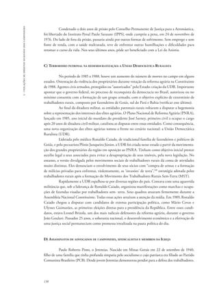 138 
3 - violações de direitos humanos dos camponeses 
Condenado a dois anos de prisão pelo Conselho Permanente de Justiça para a Aeronáutica, 
foi libertado do Instituto Penal Paulo Sarasate (IPPS), onde cumpriu a pena, em 24 de novembro de 
1976. Do lado de fora da prisão, passaria ainda por outras formas de sofrimento. Sem emprego e sem 
fonte de renda, com a saúde maltratada, teve de enfrentar outras humilhações e dificuldades para 
retomar o curso da vida. Nos seus últimos anos, pôde ser beneficiado com a Lei da Anistia. 
C) Terrorismo patronal na redemocratização: a União Democrática Ruralista 
No período de 1985 a 1988, houve um aumento do número de mortes no campo em alguns 
estados. Ostentação da violência dos proprietários durante votação da reforma agrária na Constituinte 
de 1988. Agentes civis armados, protegidos ou “autorizados” pelo Estado: criação da UDR. Importante 
apontar que o governo federal, no processo de reconquista da democracia no Brasil, autorizou ou no 
mínimo consentiu com a formação de um grupo armado, com o objetivo explícito de extermínio de 
trabalhadores rurais, composto por fazendeiros de Goiás, sul do Pará e Bahia (verificar este último). 
Ao final da ditadura militar, as entidades patronais rurais voltaram a disputar a hegemonia 
sobre a representação dos interesses das elites agrárias. O Plano Nacional de Reforma Agrária (PNRA), 
lançado em 1985, ano inicial do mandato do presidente José Sarney, primeiro civil a ocupar o cargo 
após 20 anos de ditadura civil-militar, catalisou as disputas entre essas entidades. Como consequência, 
uma nova organização das elites agrárias tomou a frente no cenário nacional: a União Democrática 
Ruralista (UDR). 
Liderada pelo médico Ronaldo Caiado, de tradicional família de fazendeiros e políticos de 
Goiás, e pelo pecuarista Plínio Junqueira Júnior, a UDR foi criada nesse estado a partir da movimenta-ção 
dos grandes proprietários da região em oposição ao PNRA. Tinham como objetivo inicial prestar 
auxílio legal a seus associados para evitar a desapropriação de seus imóveis, pela nova legislação. No 
entanto, a versão divulgada pelos movimentos sociais de trabalhadores rurais dá conta de atividades 
muito distintas. Eles denunciam o envolvimento de seus sócios com “compra de armas e a formação 
de milícias privadas para enfrentar, violentamente, as ‘invasões’ de terra”,108 estratégia adotada pelos 
trabalhadores rurais após a formação do Movimento dos Trabalhadores Rurais Sem-Terra (MST). 
Rapidamente a UDR espalhou-se por diversas regiões do país. Contava com uma aguerrida 
militância que, sob a liderança de Ronaldo Caiado, organizou manifestações como marchas e ocupa-ções 
de fazendas visadas por trabalhadores sem- terra. Seus quadros atuaram firmemente durante a 
Assembleia Nacional Constituinte. Todas essas ações atraíram a atenção da mídia. Em 1989, Ronaldo 
Caiado chegou a disputar com candidatos de extensa participação política, como Mário Covas e 
Ulysses Guimarães, as primeiras eleições diretas para a presidência da República. Entre esses candi-datos, 
estava Leonel Brizola, um dos mais radicais defensores da reforma agrária, durante o governo 
João Goulart. Passados 25 anos, a soberania nacional, o desenvolvimento econômico e a efetivação de 
uma justiça social permaneciam como promessa irrealizada na pauta política do dia. 
D) Assassinatos de advogados de camponeses, sindicalistas e membros da Igreja 
Paulo Roberto Pinto, o Jeremias. Nascido em Minas Gerais em 22 de setembro de 1940, 
filho de uma família que tinha profunda simpatia pelo socialismo e cujo patriarca era filiado ao Partido 
Comunista Brasileiro (PCB). Desde jovem Jeremias demonstrou pendor para a defesa dos trabalhadores. 
 