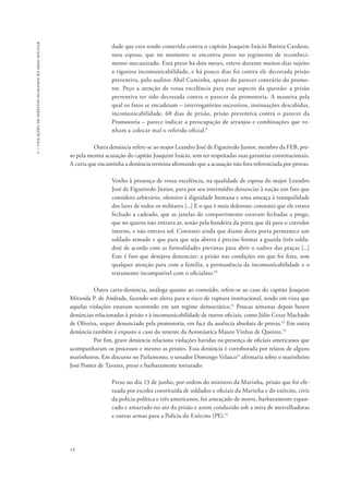 1 – violações de direitos humanos no meio militar 
14 
dade que esta sendo cometida contra o capitão Joaquim Inácio Batista Cardoso, 
meu esposo, que no momento se encontra preso no regimento de reconheci-mento 
mecanizado. Está preso há dois meses, esteve durante muitos dias sujeito 
a rigorosa incomunicabilidade, e há pouco dias foi contra ele decretada prisão 
preventiva, pelo auditor Abel Caminha, apesar do parecer contrário do promo-tor. 
Peço a atenção de vossa excelência para esse aspecto da questão: a prisão 
preventiva ter sido decretada contra o parecer da promotoria. A maneira pela 
qual os fatos se encadeiam – interrogatórios sucessivos, insinuações descabidas, 
incomunicabilidade, 60 dias de prisão, prisão preventiva contra o parecer da 
Promotoria – parece indicar a preocupação de arranjos e combinações que ve-nham 
a colocar mal o referido oficial.9 
Outra denúncia refere-se ao major Leandro José de Figueiredo Junior, membro da FEB, pre-so 
pela mesma acusação do capitão Joaquim Inácio, sem ter respeitadas suas garantias constitucionais. 
A carta que encaminha a denúncia termina afirmando que a acusação não fora referenciada por provas. 
Venho à presença de vossa excelência, na qualidade de esposa do major Leandro 
José de Figueiredo Júnior, para por seu intermédio denunciar à nação um fato que 
considero arbitrário, ofensivo à dignidade humana e uma ameaça à tranquilidade 
dos lares de todos os militares [...] E o que é mais doloroso: constatei que ele estava 
fechado a cadeado, que as janelas do compartimento estavam fechadas a prego, 
que no quarto não entrava ar, senão pela bandeira da porta que dá para o corredor 
interno, e não entrava sol. Constatei ainda que diante desta porta permanece um 
soldado armado e que para que seja aberta é preciso formar a guarda (três solda-dos) 
de acordo com as formalidades previstas para abrir o xadrez das praças [...] 
Este é fato que desejava denunciar: a prisão nas condições em que foi feita, sem 
qualquer atenção para com a família, a permanência da incomunicabilidade e o 
tratamento incompatível com o oficialato.10 
Outra carta-denúncia, análoga quanto ao conteúdo, refere-se ao caso do capitão Joaquim 
Miranda P. de Andrade, fazendo um alerta para o risco de ruptura institucional, tendo em vista que 
aquelas violações estavam ocorrendo em um regime democrático.11 Poucas semanas depois houve 
denúncias relacionadas à prisão e à incomunicabilidade de outros oficiais, como Júlio Cezar Machado 
de Oliveira, sequer denunciado pela promotoria, em face da ausência absoluta de provas.12 Em outra 
denúncia também é exposto o caso do tenente da Aeronáutica Mauro Vinhas de Queiroz.13 
Por fim, grave denúncia relaciona violações havidas na presença de oficiais americanos que 
acompanharam os processos e mesmo as prisões. Essa denúncia é corroborada por relatos de alguns 
marinheiros. Em discurso no Parlamento, o senador Domingo Velasco14 afirmaria sobre o marinheiro 
José Pontes de Tavares, preso e barbaramente torturado: 
Preso no dia 13 de junho, por ordem do ministro da Marinha, prisão que foi efe-tuada 
por escolta constituída de soldados e oficiais da Marinha e do exército, civis 
da polícia política e três americanos, foi ameaçado de morte, barbaramente espan-cado 
e amarrado no ato da prisão e assim conduzido sob a mira de metralhadoras 
e outras armas para a Polícia do Exército (PE).15 
 
