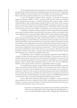140 
3 - violações de direitos humanos dos camponeses 
Na universidade, João Batista foi representante de classe durante toda a graduação e partici-pou 
de grupos de estudos baseados em livros proibidos pelos governos militares. Em 1977, organizou o 
Diretório Acadêmico do Cesep e foi eleito seu primeiro presidente. Já nesse período de estudante, João 
Batista recebia visitas periódicas de polícias em sua casa em busca de material “subversivo”. 
A partir do Movimento Estudantil, Batista ingressou na juventude do Movimento 
Democrático Brasileiro (MDB), em 1978, e participou do III Encontro Nacional de Estudantes 
(ENE), quando eleito para integrar a Comissão Nacional Pró-UNE. Integrou também a direção 
estadual do MR-8 no Pará, do qual divergiu na década de 1980. Em 1981, deixou o ME e assumiu a 
primeira secretaria da Comissão Executiva Estadual do PMDB, consolidando sua liderança no estado. 
Ainda nesse ano, Batista fundou a Vanguarda Revolucionária 12 de Outubro (VR-12), organização 
de caráter leninista, que atuou contra militares e latifundiários e a favor da redemocratização do país. 
Candidatou-se a deputado estadual nas eleições de 1982, com apoio de lideranças populares 
rurais, urbanas e também estudantis, mas não foi eleito. Nessa ocasião, envolveu-se com oposições sindi-cais 
de trabalhadores rurais e posseiros da Rodovia Belém−Brasília e passou a defender a reforma agrária. 
Por sua atuação política, Batista foi nomeado para a coordenadoria da Defensoria Pública 
do Pará, feita pelo procurador-geral do Estado, senhor Benedito Monteiro, em 1984. Nesse cargo, 
Batista pôde alargar sua rede de influência no meio sindical camponês e proclamar sua luta contra o 
poder dos latifundiários. A pressão contra Batista era tamanha que o prefeito de Paragominas, Evandro 
Couto Moreira, enviou pedido formal ao secretário de Agricultura do Pará para que ele tomasse “as 
devidas providências com referência aos abusos do doutor João Carlos Batista, que está insuflando e 
incentivando os trabalhadores rurais à invasão de terras particulares”.110 Batista foi exonerado do cargo 
por pressão dos latifundiários no fim de 1985. Neste ano e no ano seguinte, sofreu duas tentativas de 
homicídio. A família crê que ambos os atentados tenham sido provocados pelo fazendeiro Antônio 
Manoel Piqueira, com a conivência de autoridades do Executivo. 
Em 1986, Batista voltou a candidatar-se para deputado estadual do Pará pelo PMDB. Sua 
campanha em defesa da reforma agrária foi repleta de dificuldades. O financiamento era difícil e o 
candidato sofria constantes ameaças de morte, mas tinha apoio dos trabalhadores rurais sem-terra, dos 
posseiros, dos pequenos proprietários rurais, dos estudantes de escolas públicas e de outros segmentos 
populares. Dessa vez, Batista elegeu-se deputado estadual com 8.311 votos. No ato da diplomação, 
defendeu a reforma agrária no Pará e denunciou as irregularidades eleitorais no estado. 
Em sua gestão, Batista enfrentou o conservadorismo dos membros do PMDB e as constantes 
ameaças da União Democrática Ruralista (UDR). Fez vários discursos denunciando a violência no 
campo contra os posseiros, a falta de assistência técnica aos menos favorecidos e a escassez de financia-mentos 
para o campo. Fez várias acusações de subserviência do governo do Estado aos latifundiários. 
Em seu mandato, Batista exerceu a presidência da Comissão de Terras e foi membro das Comissões de 
Constituição e Justiça e de Direitos Humanos. Os sucessivos embates com o PMDB obrigaram Batista 
a sair do partido e filiar-se ao Partido Socialista Brasileiro (PSB) em outubro de 1987. 
Na nova sigla, Batista enfrentou conflitos políticos e ideológicos, e a direção do partido 
chegou a publicar notas contra o deputado. No fim de 1988, o descontentamento da elite paraense era 
alarmante e as ameaças cada vez mais assíduas. Em discurso no dia 6 de dezembro deste mesmo ano, 
em tribuna, Batista denunciou ameaças contra sua vida: 
Recentemente, em Paragominas, fui ameaçado de morte, abertamente, por dois oficiais 
da PM, se não me engano capitão Lameira e major Magela. Este major Magela disse [...], 
no meio de centenas de pessoas, que queria fuzilar o deputado João Carlos Batista por 
 