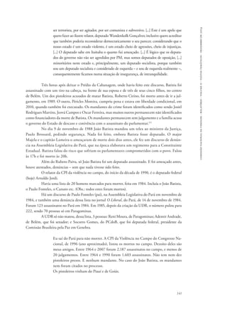 comissão nacional da verdade - relatório - volume ii - textos temáticos - dezembro de 2014 
ser terrorista, por ser agitador, por ser comunista e subversivo. [...] Este é um apelo que 
quero fazer ao ilustre relator, deputado Wandenkolk Gonçalves; inclusive quero acreditar 
que também poderia reconsiderar democraticamente o seu parecer, considerando que o 
nosso estado é um estado violento, é um estado cheio de agressões, cheio de injustiças. 
[...] O deputado sabe em Itaituba o quanto fui ameaçado. [...] É lógico que os deputa-dos 
do governo não vão ser agredidos por PM, mas somos deputados de oposição, [...] 
minoritários neste estado e, principalmente, um deputado socialista, porque também 
sou um deputado socialista e considerado de esquerda – e sou de esquerda realmente –, 
consequentemente ficamos numa situação de insegurança, de intranquilidade. 
Três horas após deixar o Prédio da Cabanagem, onde havia feito este discurso, Batista foi 
assassinado com um tiro na cabeça, na frente de sua esposa e de três de seus cinco filhos, no centro 
de Belém. Um dos pistoleiros acusados de matar Batista, Roberto Cirino, foi morto antes de ir a jul-gamento, 
em 1989. O outro, Péricles Moreira, cumpriu pena e estava em liberdade condicional, em 
2010, quando também foi executado. Os mandantes do crime foram identificados como sendo Josiel 
Rodrigues Martins, Jeová Campos e Oscar Ferreira, mas muitos outros permanecem não identificados 
como financiadores da morte de Batista. Os mandantes permanecem sem julgamento e a família acusa 
o governo do Estado de descaso e conivência com o assassinato do parlamentar.111 
No dia 9 de novembro de 1988 João Batista mandou um telex ao ministro da Justiça, 
Paulo Brossard, pedindo segurança. Nada foi feito, embora Batista fosse deputado. O major 
Majela e o capitão Lameira o ameaçaram de morte dois dias antes, ele fez um discurso de denún-cia 
na Assembleia Legislativa do Pará, que na época elaborava um regimento para a Constituinte 
Estadual. Batista falou do risco que sofriam os parlamentares comprometidos com o povo. Falou 
às 17h e foi morto às 20h. 
Além do Rubens Paiva, só João Batista foi um deputado assassinado. E foi ameaçado antes, 
141 
houve atentados, denúncias – sem que nada tivesse sido feito. 
O relator da CPI da violência no campo, do início da década de 1990, é o deputado federal 
(hoje) Arnaldo Jordi. 
Havia uma lista de 20 homens marcados para morrer, feita em 1984. Incluía o João Batista, 
o Paulo Fonteles, o Canuto etc. (Obs.: todos estes foram mortos). 
Há um discurso de Paulo Fonteles (pai), na Assembleia Legislativa do Pará em novembro de 
1984, e também uma denúncia dessa lista no jornal O Liberal, do Pará, de 14 de novembro de 1984. 
Foram 123 assassinatos no Pará em 1984. Em 1985, depois da criação da UDR, o número pulou para 
222, sendo 70 pessoas só em Paragominas. 
A UDR só não matou, dessa lista, 3 pessoas: Reni Moura, de Paragominas; Ademir Andrade, 
de Belém, que foi senador; e Socorro Gomes, do PCdoB, que foi deputada federal, presidente da 
Comissão Brasileira pela Paz em Genebra. 
Eu saí do Pará para não morrer. A CPI da Violência no Campo do Congresso Na-cional, 
de 1996 (ano aproximado), listou os mortos no campo. Dezoito deles são 
meus amigos. Entre 1964 e 2007 foram 2.187 assassinatos no campo, e menos de 
20 julgamentos. Entre 1964 e 1990 foram 1.603 assassinatos. Não tem nem dez 
pistoleiros presos. E nenhum mandante. No caso do João Batista, os mandantes 
nem foram citados no processo. 
Os pistoleiros vinham do Piauí e de Goiás. 
 