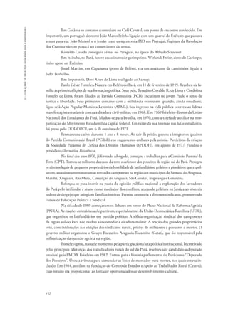 142 
3 - violações de direitos humanos dos camponeses 
Em Goiânia os contatos aconteciam no Café Central, um ponto de encontro conhecido. Em 
Imperatriz, um português de nome João Manoel tinha ligação com um quartel do Exército que passava 
armas para ele. João Manoel e o irmão eram ex-agentes da PID em Portugal, fugiram da Revolução 
dos Cravos e vieram para cá ser comerciantes de armas. 
Ronaldo Caiado conseguia armas no Paraguai, na época do Alfredo Stroesser. 
Em Itaituba, no Pará, houve assassinatos de garimpeiros. Wirlandi Freire, dono do Garimpo, 
tinha apoio do Exército. 
Josiel Martim, em Capanema (perto de Belém), era um assaltante de caminhões ligado a 
Jáder Barbalho. 
Em Imperatriz, Davi Alves de Lima era ligado ao Sarney. 
Paulo César Fonteles. Nasceu em Belém do Pará, em 11 de fevereiro de 1949. Recebeu da fa-mília 
as primeiras lições de sua formação política. Seus pais, Benedito Osvaldo R. de Lima e Cordolina 
Fonteles de Lima, foram filiados ao Partido Comunista (PCB). Incutiram no jovem Paulo o senso de 
justiça e liberdade. Seus primeiros contatos com a militância ocorreram quando, ainda estudante, 
ligou-se à Ação Popular Marxista-Leninista (APML). Seu ingresso na vida pública ocorreu ao liderar 
manifestações estudantis contra a ditadura civil-militar, em 1968. Em 1969 foi eleito diretor da União 
Nacional dos Estudantes do Pará. Mudou-se para Brasília, em 1970, com a tarefa de auxiliar na reor-ganização 
do Movimento Estudantil da capital federal. Em razão da sua imersão nas lutas estudantis, 
foi preso pelo DOI-CODI, em 6 de outubro de 1971. 
Permaneceu cativo durante 1 ano e 8 meses. Ao sair da prisão, passou a integrar os quadros 
do Partido Comunista do Brasil (PCdoB) e se engajou nos embates pela anistia. Participou da criação 
da Sociedade Paraense de Defesa dos Direitos Humanos (SPDDH), em agosto de 1977. Fundou o 
periódico Alternativo Resistência. 
No final dos anos 1970, já formado advogado, começou a trabalhar para a Comissão Pastoral da 
Terra (CPT). Tornou-se militante da causa da terra e defensor dos posseiros da região sul do Pará. Protegeu 
os direitos legais de pequenos proprietários da hostilidade de latifundiários, grileiros e pistoleiros que expul-savam, 
assassinavam e tomavam as terras dos camponeses na região dos municípios de Santana do Araguaia, 
Marabá, Xínguara, Rio Maria, Conceição do Araguaia, São Geraldo, Itupiranga e Goianésia. 
Esforçou-se para inserir na pauta da opinião pública nacional a exploração dos lavradores 
do Pará pelo latifúndio e atuou como mediador dos conflitos, atacando grileiros na Justiça ao obstruir 
ordens de despejo que atingiam famílias inteiras. Prestou assessoria a diversos sindicatos, promovendo 
cursos de Educação Política e Sindical. 
Na década de 1980 começaram os debates em torno do Plano Nacional de Reforma Agrária 
(PNRA). As reações contrárias a ele partiram, especialmente, da União Democrática Ruralista (UDR), 
que organizou os latifundiários em partido político. A sólida organização sindical dos camponeses 
da região sul do Pará não tardou a incomodar a ditadura militar. A reação dos grandes proprietários 
veio, com infiltrações nas eleições dos sindicatos rurais, prisões de militantes e posseiros e mortes. O 
governo militar organizou o Grupo Executivo Araguaia-Tocantins (Getat), que foi responsável pela 
militarização da questão agrária na região. 
Fonteles optou, naquele momento, pela participação na luta política institucional. Incentivado 
pelas principais lideranças dos trabalhadores rurais do sul do Pará, resolveu sair candidato a deputado 
estadual pelo PMDB. Foi eleito em 1982. Entrou para a história parlamentar do Pará como “Deputado 
dos Posseiros”. Usou a tribuna para denunciar as listas de marcados para morrer, nas quais estava in-cluído. 
Em 1984, auxiliou na fundação do Centro de Estudos e Apoio ao Trabalhador Rural (Ceatru), 
cujo intuito era proporcionar ao lavrador oportunidades de desenvolvimento cultural. 
 