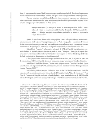 144 
3 - violações de direitos humanos dos camponeses 
tinha 43 anos quando foi morto. Ainda jovem, viveu sua primeira experiência de despejo na época em que 
morava com a família de sua mulher em Itaipavas, fato que o levou a se engajar em lutas coletivas pela terra. 
O crime cometido contra Raimundo Ferreira Lima permanece impune e sem julgamento, 
assim como tantos outros cometidos nesse período na região. Em 1984, por exemplo, segundo levan-tamento 
feito pela ação eclesial do sul do Pará, houve, 
em apenas um ano, 130 ameaças de morte; 26 pessoas espancadas, feridas e tortu-radas 
pela polícia ou por pistoleiros; 321 famílias despejadas; 2.772 ameaças de des-pejo; 
e 133 despejos nos quais as casas foram queimadas, os pertences, benfeitorias 
e roças destruídos.114 
Apesar da luta desses líderes rurais, que pagaram com a vida para defender seus direitos, 
lamentavelmente ainda hoje, no Brasil, principalmente no Pará, perseguições e assassinatos de pessoas 
ligadas à terra continuam ocorrendo, seja por madeireiras, mineradoras, seja por empresas nacionais e 
internacionais do agronegócio, em função da impunidade e corrupção reinantes em nosso país. 
Gabriel Sales Pimenta.115 Informações: advogado da CPT de Marabá, atuava junto aos pos-seiros 
do Pará na reivindicação dos direitos de posse da terra. Conseguiu a libertação de alguns pos-seiros 
presos durante o conflito no Castanhal Pau Seco e conseguiu, no Tribunal de Justiça do Estado 
do Pará, a reintegração dos posseiros na área do castanhal. 
Condições do crime: foi assassinado por pistoleiro em Marabá, em 19 de julho de 1982, dia 
da convenção do MDB em Marabá, dentro do restaurante em que jantava com Benedito Monteiro. 
Mandantes/Envolvidos: Manoel Cardoso Neto, proprietário do Castanhal Pau Seco. Pedro 
Cezar Batista, em depoimento à CNV, aponta como provável mandante o irmão do ex-governador 
Newton Cardoso (MG).116 
Providências jurídicas: Manoel (Nelito) foi preso no dia 2 de abril de 2006, mas o crime foi 
prescrito em 8 de maio do mesmo ano. Em outubro de 2011, a juíza Maria Aldecy de Sousa, da 3ª. Vara 
Cível da Comarca de Marabá, condenou o Estado do Pará a pagar uma indenização de R$ 700 mil à 
família do advogado. O processo foi arquivado sem que o mandante e o assassino tenham sido punidos. 
1 – Alessandra da Costa Lunas (Contag), Alessandra Gasparotto, Alexandre Conceição (MST), Ana Paula Romão de 
Souza Ferreira (UFPB/Pronera), Anderson Amaro Silma dos Santos (MPA), Angelo Priori (UEM/Maringá), Aton Fon Fi-lho 
(MST), Antônio Canuto (CPT), Antonio Escrivão Filho (Terra de Direitos), Claudio Lopes Maia (UFG), Cleia Anice 
da Mota Porto (Contag), Cléria Botelho Costa (UnB), Clerismar A. Longo (UnB), Clifford Andrew Welch (UNIFR-SP), 
Diana Melo (Instituto de Pesquisa, Diretos e Movimentos Sociais), Edemir Henrique Batista (MST), Edgard Afonso 
Malagodi (UFCG), Eduardo Fernandes de Araújo (CNDH/Universidade Federal da Paraíba), Enaile Iadanza (Secretaria 
Geral/PR), Érika Medeiros (Terra de Direitos), Fabricio Teló (CPDA/UFRRJ), Gabriel Pereira (Unicamp), Gilney Viana 
(Secretaria de Direitos Humanos/PR), Girolamo Domenico Treccani (UFPA/DCHA), Helciane de Fátima Abreu Araujo 
(Uema/PNCSA), Hugo Belarmino de Morais (CRDH/UFPB/DIGNITATIS), Hugo Studart (UnB/UCB), Iby Nonte-negro 
de Silva (CPDA/UFRRJ), Igor Benício (CRDH/UFPB), Ivaldo Gehlen (UFRGS), Iridiani Seibert (MMC), José 
Carlos Leite (UFMT), José Paulo Pietrafesa (Universidade Federal de Goiás), Jovelino Strozake (MST), Juçara Martins 
Ramos (MMC), Jucimara Almeida Santos (MPA), Juliana Amoretti (Secretaria de Direitos Humanos/PR), Leonilde Ser-volo 
de Medeiros (CPDA/UFRRJ), Lucas Amaral (Plataforma DHESCA), Luciana Carvalho e Souza (USP/ABRA), Luis 
Antônio Barone (UNICAMP), Luiz Augusto Passos (UFMT), Maria José Costa Arruda (CONTAG), Marco Antonio 
dos Santos Teixeira (IES/UERJ), Marta Regina Cioccari (Museu Nacional-UFRJ), Manoel Pereira Andrade (Universida-de 
de Brasília), Moacir Gracindo Soares Palmeira (Museu Nacional/UFRJ), Pablo Francisco de Andrade Porfirio (Uni-versidade 
Federal de Pernambuco), Paola Pereira (MST), Rafael Aroni, Regina Coelly Fernandes Saraiva (Universidade 
de Brasília), Reginaldo Nunes Chaves (CRDH/UERJ), Rosângela Piovizani Cordeiro (MMC), Rosmeri Witcel (MST), 
Sabrina Steinke (Universidade de Brasília), Sérgio Sauer (Universidade de Brasília), Tânia Chantel Freire (MMC), Valter 
Israel da Silva (MPA), Willian Clementino da Silva Matias (Contag) e Zenildo Pereira Xavier (Contag). 
 