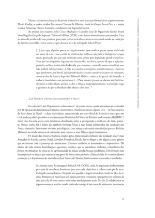 15 
comissão nacional da verdade - relatório - volume ii - textos temáticos - dezembro de 2014 
Vítimas da mesma situação de prisão arbitrária e sem acusação formal são o capitão tenente 
Thales Godoy, o major aviador Fortunato Câmara de Oliveira, herói do Grupo Senta Pua, e o major 
aviador Sebastião Dantas Loureiro, combatente na Segunda Guerra. 
As prisões dos majores Julio César Machado e Leandro José de Figueiredo Júnior foram 
afinal legalizadas pelo Superior Tribunal Militar (STM) e eles foram formalmente processados. Face 
ao absurdo jurídico de suas prisões e processos, vários articulistas escreveram condenando as violações 
de direitos ocorridas. Entre estes artigos destaca-se o do advogado Sobral Pinto: 
[...] para que alguém possa ser regularmente processado e preso como indiciado 
ou autor de um crime contra as instituições militares do país, é indispensável que 
tenha praticado ato que seja definido como crime pela legislação penal respectiva. 
Sem que em inquérito, legalmente instaurado, seja feita a prova de que a ação im-putada 
a militar tenha sido declarada, previamente, crime de natureza militar, este 
não poderá sofrer prisão [...] Não se concebe, em regimes constitucionais, como no 
que predomina no Brasil, que o poder judiciário ou o poder executivo se insurjam, 
como acaba de fazer o Superior Tribunal Militar, contra a lei penal, declarando- a 
caduca, insuficiente ou perniciosa. [...] Para manter presos os oficiais do Exército, 
despreza o texto claro, preciso da lei, e abraça, imprudentemente, o princípio vago 
e genérico da periculosidade das ideias e dos atos. 16 
2.2) Prisões e torturas de marinheiros e praças 
No volume II dos Depoimentos esclarecedores17 vê-se oito cartas, sendo seis coletivas, assinadas 
por 113 praças da Aeronáutica, Exército, marinheiros e fuzileiros navais, alguns civis – ex-funcionários 
da Base Aérea de Natal – e duas individuais, uma assinada por um oficial do Exército e outra por um 
civil, endereçadas à presidência da Associação Brasileira de Defesa de Direitos do Homem (ABDDH).18 
Entre elas há uma carta com denúncias detalhadas sobre a perseguição a militares de baixa paten-te. 
Nessas cartas há o relato das terríveis torturas físicas a que foram submetidos em unidades das 
Forças Armadas, bem como torturas psicológicas, com ameaças de serem transferidos para as Polícias 
Militares ou ainda ameaças de submeter suas esposas e seus filhos a igual tratamento. 
Os locais das prisões e torturas citados pelos mencionados militares são unidades das Forças 
Armadas do Rio de Janeiro, Natal, Salvador, Fortaleza, Recife, Porto Alegre e, em alguns casos, prisões 
que ocorreram com a presença de americanos. Citam-se também os torturadores e responsáveis. Há 
relatos de toda ordem: humilhações, agressões, insultos, que se estendiam, inclusive, a familiares dos 
presos em tentativas de visita ou na oportunidade da prisão, ainda em suas residências. Em protesto, não 
foram poucos os praças que entraram em greve de fome como protesto. A brutalidade do ocorrido chama 
a atenção e o depoimento do marinheiro José Pontes de Tavares, barbaramente torturado, é revelador: 
Na mesma noite, foi entregue à Polícia Civil (DOPS), onde foi espancado barbaramente 
por mais de uma hora, levado nu para uma cela cheia fezes e coberta com pó de serra. 
Esfregado nesses dejetos, é forçado, em seguida, a ingerir uma dose cavalar de óleo de rí-cino. 
Permaneceu nesse local sob espancamentos constantes e purgativos em número de 
seis, até o dia 18 sem comer e sem beber absolutamente nada. No dia 23 redobram-se os 
espancamentos e sevícias, sendo praticado consigo à força atos de pederastia, introdução 
 