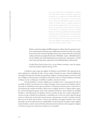 152 
4 - violações de direitos humanos nas igrejas cristãs 
Este texto foi elaborado sob a responsabilidade do conselheiro 
Paulo Sérgio Pinheiro. Pesquisas, investigações e redação foram 
desenvolvidas com a colaboração de Anivaldo Padilha, forma-do 
em Ciências Sociais, líder ecumênico e ativista dos direitos 
humanos; Maria Luci Buff Migliori, consultora da Comissão 
Nacional da Verdade, doutora em Filosofia, procuradora do 
Estado de São Paulo; Magali do Nascimento Cunha, doutora em 
Ciências da Comunicação, jornalista, professora do Programa 
de Pós-Graduação em Comunicação Social da Universidade 
Metodista de São Paulo; Jorge Atilio Silva Iulianelli, pesquisador 
da Comissão Nacional da Verdade, doutor em Filosofia, pesqui-sador 
de Koinonia – Presença Ecumênica e Serviço, professor-ad-junto 
do PPG Educação da Universidade Estácio de Sá; e Maria 
Luiza Nunes Rodrigues, administradora de empresas, assistente 
executiva da Comissão Nacional da Verdade. 
Desde as priwmeiras páginas da Bíblia Sagrada até a última, Deus faz questão de comu-nicar 
constantemente aos homens que é maldito quem mancha suas mãos com o sangue 
de seu irmão. Nem as feras do Apocalipse hão de cantar vitórias diante de um Deus que 
confiou aos homens sua própria obra de amor. A liberdade – repito – a liberdade humana 
nos foi confiada como tarefa fundamental, para preservarmos, todos juntos, a vida do 
nosso irmão, pela qual somos responsáveis, tanto individual quanto coletivamente. 
(Cardeal Dom Paulo Evaristo Arns, no ato fúnebre ecumênico, antes do sepulta-mento 
do jornalista Vladimir Herzog, 1975.) 
Considera-se aqui o lugar das religiões na dinâmica social brasileira. Elas representam ele-mento 
significativo, ordenador da vida e de seus modos, formador da matriz cultural moldada pela 
convergência de expressões advindas das experiências indígena, europeia-portuguesa e africana. Como 
tal, as religiões se fazem presentes nas diferentes dimensões sociais: na vivência cotidiana, na história, 
na língua, na arte, na educação, no trabalho, na política, entre tantas outras. 
Sem desconsiderar o mosaico religioso que contribuiu com o caráter plural da vida em 
sociedade no Brasil, concentramo-nos no lugar das igrejas cristãs no processo da ditadura militar. 
Isso pode ser explicado por dois aspectos: primeiro, as limitações estruturais para se levantarem as 
circunstâncias que tenham envolvido a relação entre as religiões diversas e o regime militar; segun-do, 
o destacado papel das igrejas cristãs como componente histórico, social e político da realidade 
brasileira e, particularmente, da ditadura. Partiu-se da ideia de que não se pode compreender o 
contexto em que a ditadura foi estabelecida e consolidada sem se levar em conta o lugar das igrejas 
cristãs na vida do país, já destacado numericamente e pela presença em todo o território nacional. 
Mas não só: há vários outros fatores e nuances que justificam esse papel ressaltado. Não se pode 
prescindir nem do reconhecimento da complexidade e da diversificação do próprio campo religioso 
cristão brasileiro, nem do contexto histórico determinante do modo de ser desse segmento religioso 
e da forma com que ele se posiciona na relação com a sociedade. 
 