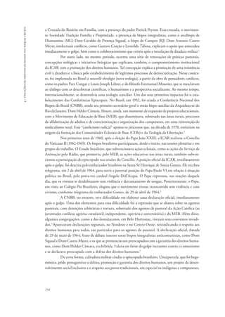 154 
4 - violações de direitos humanos nas igrejas cristãs 
a Cruzada do Rosário em Família, com a presença do padre Patrick Peyton. Essa cruzada, o movimen-to 
Sociedade Tradição Família e Propriedade, a presença de bispos integralistas, como o arcebispo de 
Diamantina (MG) Dom Geraldo de Proença Sigaud, o bispo de Campos (RJ) Dom Antonio Castro 
Meyer, intelectuais católicos, como Gustavo Corção e Leonildo Tabosa, explicam o apoio que antecedeu 
imediatamente o golpe, bem como o colaboracionismo que existiu após a instalação da ditadura militar.1 
Por outro lado, no mesmo período, ocorreu uma série de renovações de práticas pastorais, 
concepções teológicas e iniciativas litúrgicas que explicam, também, o comprometimento institucional 
da ICAR com a promoção dos direitos humanos. Tal concepção explica a promoção de uma resistência 
civil à ditadura e a busca pelo estabelecimento de legítimos processos de democratização. Nesse contex-to, 
foi implantada no Brasil a nouvelle theologie [nova teologia], a partir da obra de pensadores católicos, 
como os padres Yves Congar e Louis-Joseph Lebret, e do filósofo Emmanuel Mounier, que se mesclavam 
ao diálogo com as descobertas científicas, o humanismo e a perspectiva socializante. Ao mesmo tempo, 
internacionalmente, se desenvolvia uma teologia conciliar. Um dos seus primeiros impactos foi o esta-belecimento 
das Conferências Episcopais. No Brasil, em 1952, foi criada a Conferência Nacional dos 
Bispos do Brasil (CNBB), sendo seu primeiro secretário-geral o então bispo-auxiliar da Arquidiocese do 
Rio de Janeiro, Dom Helder Câmara. Houve, ainda, um momento de expansão de projetos educacionais, 
com o Movimento de Educação de Base (MEB), que disseminava, sobretudo nas áreas rurais, processos 
de alfabetização de adultos e de conscientização e organização dos camponeses, em uma reinvenção do 
sindicalismo rural. Esse “catolicismo radical” apoiou os processos que, na década de 1970, estiveram na 
origem da formação das Comunidades Eclesiais de Base (CEBs) e da Teologia da Libertação.2 
Nos primeiros anos de 1960, após a eleição do Papa João XXIII, a ICAR realizou o Concílio 
do Vaticano II (1962-1965). Os bispos brasileiros participaram, desde o início, nas sessões plenárias e em 
grupos de trabalho. O Estado brasileiro, que subvencionava ações eclesiais, como as ações do Serviço de 
Animação pelo Rádio, que promovia, pelo MEB, as ações educativas nas áreas rurais, também subven-cionou 
a participação do episcopado nas sessões do Concílio. A posição oficial da ICAR, imediatamente 
após o golpe, foi descrita pelo embaixador brasileiro na Santa Sé Henrique de Souza Gomes. Ele recebeu 
telegrama, em 2 de abril de 1964, para ouvir a paternal posição do Papa Paulo VI em relação à situação 
política no Brasil, pelo porta-voz cardeal Angelo Dell’Acqua. O Papa expressou, nas orações daquele 
dia, que os eventos se desdobrassem sem violência e derramamento de sangue. Posteriormente, o Papa, 
em visita ao Colégio Pio Brasileiro, elogiou que o movimento tivesse transcorrido sem violência e com 
civismo, conforme telegrama do embaixador Gomes, de 29 de abril de 1964.3 
A CNBB, no entanto, teve dificuldade em elaborar uma declaração oficial, imediatamente 
após o golpe. Uma dos elementos para essa dificuldade foi a repressão que se abateu sobre os agentes 
pastorais, com detenções arbitrárias e tortura, sobretudo dos agentes de pastoral da Ação Católica (as 
juventudes católicas agrária, estudantil, independente, operária e universitária) e do MEB. Além disso, 
algumas congregações, como a dos dominicanos, em Belo Horizonte, tiveram seus conventos invadi-dos. 
4 Apareceram declarações regionais, no Nordeste e no Centro Oeste, reivindicando o respeito aos 
direitos humanos para todos, em particular para os agentes de pastoral. A declaração oficial, datada 
de 29 de maio de 1964, fruto de debate interno entre bispos integralistas anticomunistas, como Dom 
Sigaud e Dom Castro Mayer, e os que se pronunciavam preocupados com a garantia dos direitos huma-nos, 
como Dom Helder Câmara, era híbrida. Falava em favor do golpe incruento contra o comunismo 
e se declarava preocupada com a defesa dos direitos humanos.5 
De certa forma, a ditadura militar cindiu o episcopado brasileiro. Uma parcela, que foi hege-mônica, 
pôde protagonizar a defesa, promoção e garantia dos direitos humanos, um projeto de desen-volvimento 
social inclusivo e o respeito aos povos tradicionais, em especial os indígenas e camponeses. 
 