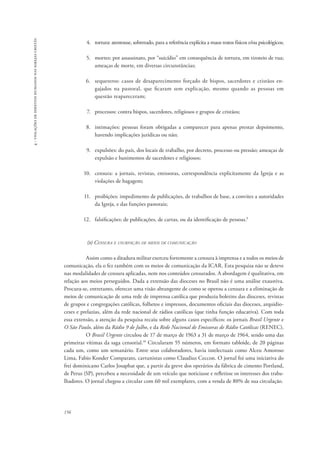 156 
4 - violações de direitos humanos nas igrejas cristãs 
4. tortura: atentouse, sobretudo, para a referência explícita a maus tratos físicos e/ou psicológicos; 
5. mortes: por assassinato, por “suicídio” em consequência de tortura, em tiroteio de rua; 
ameaças de morte, em diversas circunstâncias; 
6. sequestros: casos de desaparecimento forçado de bispos, sacerdotes e cristãos en-gajados 
na pastoral, que ficaram sem explicação, mesmo quando as pessoas em 
questão reapareceram; 
7. processos: contra bispos, sacerdotes, religiosos e grupos de cristãos; 
8. intimações: pessoas foram obrigadas a comparecer para apenas prestar depoimento, 
havendo implicações jurídicas ou não; 
9. expulsões: do país, dos locais de trabalho, por decreto, processo ou pressão; ameaças de 
expulsão e banimentos de sacerdotes e religiosos; 
10. censura: a jornais, revistas, emissoras, correspondência explicitamente da Igreja e as 
violações de bagagem; 
11. proibições: impedimento de publicações, de trabalhos de base, a convites a autoridades 
da Igreja, e das funções pastorais; 
12. falsificações: de publicações, de cartas, ou da identificação de pessoas.9 
(b) Censura e usurpação de meios de comunicação 
Assim como a ditadura militar exerceu fortemente a censura à imprensa e a todos os meios de 
comunicação, ela o fez também com os meios de comunicação da ICAR. Esta pesquisa não se deteve 
nas modalidades de censura aplicadas, nem nos conteúdos censurados. A abordagem é qualitativa, em 
relação aos meios perseguidos. Dada a extensão das dioceses no Brasil não é uma análise exaustiva. 
Procura-se, entretanto, oferecer uma visão abrangente de como se operou a censura e a eliminação de 
meios de comunicação de uma rede de imprensa católica que produzia boletins das dioceses, revistas 
de grupos e congregações católicas, folhetos e impressos, documentos oficiais das dioceses, arquidio-ceses 
e prelazias, além da rede nacional de rádios católicas (que tinha função educativa). Com toda 
essa extensão, a atenção da pesquisa recaiu sobre alguns casos específicos: os jornais Brasil Urgente e 
O São Paulo, além da Rádio 9 de Julho, e da Rede Nacional de Emissoras de Rádio Católicas (RENEC). 
O Brasil Urgente circulou de 17 de março de 1963 a 31 de março de 1964, sendo uma das 
primeiras vítimas da saga censorial.10 Circularam 55 números, em formato tabloide, de 20 páginas 
cada um, como um semanário. Entre seus colaboradores, havia intelectuais como Alceu Amoroso 
Lima, Fabio Konder Comparato, cartunistas como Claudius Ceccon. O jornal foi uma iniciativa do 
frei dominicano Carlos Josaphat que, a partir da greve dos operários da fábrica de cimento Portland, 
de Perus (SP), percebeu a necessidade de um veículo que noticiasse e refletisse os interesses dos traba-lhadores. 
O jornal chegou a circular com 60 mil exemplares, com a venda de 80% de sua circulação. 
 