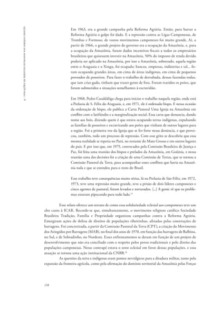158 
4 - violações de direitos humanos nas igrejas cristãs 
Em 1963, era a grande campanha pela Reforma Agrária. Então, para barrar a 
Reforma Agrária o golpe foi dado. E a repressão contra as Ligas Camponesas, de 
Trombas e Formoso, de vastos movimentos camponeses foi muito grande. Aí, a 
partir de 1966, o grande projeto do governo era a ocupação da Amazônia, e, para 
a ocupação da Amazônia, foram dados incentivos fiscais a todos os empresários 
brasileiros que quisessem investir na Amazônia, 50% do imposto de renda devido 
poderia ser aplicado na Amazônia, por isso a Amazônia, sobretudo, aquela região 
entre o Araguaia e o Xingu, foi ocupada: bancos, empresas, indústrias e tal... fo-ram 
ocupando grandes áreas, em cima de áreas indígenas, em cima de pequenos 
povoados de posseiros. Para fazer o trabalho de derrubada, dessas fazendas todas, 
que iam criar gado, tinham que trazer gente de fora. Foram trazidos os peões, que 
foram submetidos a situações semelhantes à escravidão. 
Em 1968, Pedro Casaldáliga chega para iniciar o trabalho naquela região, onde está 
a Prelazia de S. Félix do Araguaia, e, em 1971, ele é ordenado bispo. E nessa ocasião 
da ordenação de bispo, ele publica a Carta Pastoral Uma Igreja na Amazônia em 
conflito com o latifúndio e a marginalização social. Essa carta que denuncia, dando 
nome aos bois, dizendo quem é que estava ocupando terras indígenas, expulsando 
as famílias de posseiros e escravizando aos peões que vinham de outros lugares para 
a região. Foi a primeira voz da Igreja que se fez forte nessa denúncia, e que provo-cou, 
também, todo um processo de repressão. Com esse grito se descobriu que essa 
mesma realidade se repetia no Pará, no restante do Mato Grosso e em outros lugares 
do país. E por isso que, em 1975, convocados pela Comissão Brasileira de Justiça e 
Paz, foi feita uma reunião dos bispos e prelados da Amazônia, em Goiânia, e nessa 
reunião uma das decisões foi a criação de uma Comissão de Terras, que se tornou a 
Comissão Pastoral da Terra, para acompanhar esses conflitos que havia na Amazô-nia 
toda e que se estendeu para o resto do Brasil. 
Esse trabalho teve consequências muito sérias, lá na Prelazia de São Félix, em 1972, 
1973, teve uma repressão muito grande, teve a prisão de dois líderes camponeses e 
cinco agentes de pastoral, foram levados e torturados. [...] A gente vê que os proble-mas 
estavam pipocando para todo lado.13 
Esse relato oferece um retrato de como essa solidariedade eclesial aos camponeses teve um 
alto custo à ICAR. Recorde-se que, simultaneamente, o movimento religioso católico Sociedade 
Brasileira Tradição, Família e Propriedade organizou campanhas contra a Reforma Agrária. 
Emergiram ações de defesa de direitos de populações ribeirinhas, afetadas pelas construções de 
barragens. Foi concretizada, a partir da Comissão Pastoral da Terra (CPT), a criação do Movimento 
dos Atingidos por Barragens (MAB), no final dos anos de 1970, em função das barragens de Balbina, 
no Sul, e de Sobradinho, no Nordeste. Esses enfrentamentos se deram em função de um projeto de 
desenvolvimento que não era conciliado com o respeito pelos povos tradicionais e pelo direito das 
populações camponesas. Nesse contrapé estava o setor eclesial em favor dessas populações, e essa 
atuação se tornou uma ação institucional da CNBB.14 
As questões da terra e indígenas eram pontos nevrálgicos para a ditadura militar, tanto pela 
expansão da fronteira agrícola, como pela afirmação do domínio territorial da Amazônia pelas Forças 
 