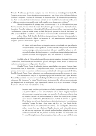 comissão nacional da verdade - relatório - volume ii - textos temáticos - dezembro de 2014 
Armadas. A defesa das populações indígenas era outro elemento da atividade pastoral da ICAR. 
Destacam-se, portanto, alguns dos elementos dessa atuação e seus efeitos sobre religiosas, religiosos, 
sacerdotes e indígenas. Há relatos de assassinatos de missionárias/(os) e de extermínio de povos indíge-nas. 
Nem os nomes das/(os) missionárias/(os) constam da lista oficial de mortos e desaparecidos, nem 
159 
os indígenas que sofreram genocídio estão ainda tratados como desaparecidos políticos.15 
Houve invasões a áreas de missões, como as ocorridas, em 1976, na aldeia Meruri, do povo 
Bororo, atendida por uma missão da ordem dos Salesianos, por ocasião de uma disputa fundiária. 
Segundo o Conselho Indigenista Missionário (CIMI), os salesianos vinham experimentando boa 
circulação com o governo militar, tendo recebido doações do governo estadual do Amazonas, em 
1965. O padre Rodolfo Lukenbein e o índio Simão foram assassinados em 15 de julho de 1976. 
A Irmã Cleusa Rody Coelho, da Ordem dos Agostinianos Recoletos, foi assassinada, às 
margens do rio Paciá, Prelazia de Lábreas, em 28 de abril de 1985, por conta de sua atividade com os 
indígenas Apurinãs. Morte brutal, segundo a perícia: 
Os exames médicos realizados no hospital revelaram a brutalidade com que tinha sido 
assassinada: muitas costelas quebradas, o crânio fraturado, o braço direito parcialmente 
separado do corpo, por instrumento cortante (talvez um terçado); havia fratura na colu-na 
vertebral; pedaços de chumbo no tórax e, especialmente, na região lombar, indicavam 
que tinha levado um tiro de espingarda. A sua mão direita não foi encontrada.16 
Em 24 de julho de 1985, o padre Ezequiel Ramin, de origem italiana, ligado aos Missionários 
Combonianos, foi assassinado por latifundiários apoiados pelo regime militar, devido ao trabalho que 
realizava com camponeses e indígenas em Rondônia. 
O padre Vicente Cañas, da ordem dos Jesuítas, que trabalhava com o povo Enauenê-Nauê, 
foi assassinado em 6 de abril de 1987. O corpo foi deixado em sua casa, onde foi encontrado 40 dias 
após sua morte. Entre os assassinos, conforme os autos, está indiciado o delegado da cidade de Juína, 
Ronaldo Antonio Osmar. Houve julgamento sem condenações ou detenções dos executores do crime. 
Um dos casos mais trágicos foi o genocídio perpetrado na missão com o povo Waimiri- 
Atroari. O ex-secretário executivo do Conselho Indigenista Missionário (CIMI) Egydio Schwade fez 
a denúncia. Ele afirma que “os índios Waimiri-Atroari são desaparecidos políticos, como os demais 
que desapareceram no rio Araguaia” e que o processo de construção da BR-174 os dizimou.17 O bispo 
da Diocese de Goiás Dom Tomas Balduíno relata: 
Primeiro era o SPI [Serviço de Proteção ao Índio], depois foi mudado, corrupção, 
e tal, entrou a Funai. O nosso relacionamento com os índios, em geral era através 
disso ou passava necessariamente por esse caminho. A ordem que vinha de cima 
era impedir a presença de missionários entre os índios. Isso aconteceu em várias al-deias, 
inclusive em São Félix. Dom Pedro estava proibido de ir visitar os Tapirapé. 
Desci lá uma vez, de forma clandestina, o avião reduzido, o motor bem silencioso, 
um índio Tapirapé descobriu e disse para a mãe dele, ó, é Dom Tomás. Fui le-vando 
Dom Pedro, para então entrar em contato... Isso não impediu, a Funai não 
tinha a mesma força que o Exército. O padre Antonio Iazzi, missionário jesuíta, 
até hoje tem um arquivo que fala sobre ele, no Brasil de Fato, o Egydio fala... é um 
dos fundadores do CIMI, foi primeiro secretário do CIMI, está atualmente com 
94 anos. Ele simplesmente chegava na aldeia e falava, olha eu aqui [...] Havia uma 
 