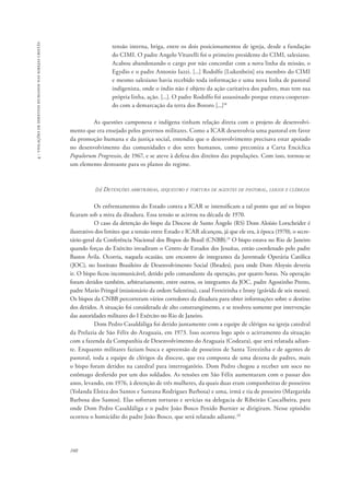 160 
4 - violações de direitos humanos nas igrejas cristãs 
tensão interna, briga, entre os dois posicionamentos de igreja, desde a fundação 
do CIMI. O padre Angelo Viturelli foi o primeiro presidente do CIMI, salesiano. 
Acabou abandonando o cargo por não concordar com a nova linha da missão, o 
Egydio e o padre Antonio Iazzi. [...] Rodolfo [Lukenbein] era membro do CIMI 
e mesmo salesiano havia recebido toda informação e uma nova linha de pastoral 
indigenista, onde o índio não é objeto da ação caritativa dos padres, mas tem sua 
própria linha, ação. [...]. O padre Rodolfo foi assassinado porque estava cooperan-do 
com a demarcação da terra dos Bororo [...]18 
As questões camponesa e indígena tinham relação direta com o projeto de desenvolvi-mento 
que era ensejado pelos governos militares. Como a ICAR desenvolvia uma pastoral em favor 
da promoção humana e da justiça social, entendia que o desenvolvimento precisava estar apoiado 
no desenvolvimento das comunidades e dos seres humanos, como preconiza a Carta Encíclica 
Populorum Progressio, de 1967, e se ateve à defesa dos direitos das populações. Com isso, tornou-se 
um elemento destoante para os planos do regime. 
(d) Detenções arbitrárias, sequestro e tortura de agentes de pastoral, leigos e clérigos 
Os enfrentamentos do Estado contra a ICAR se intensificam a tal ponto que até os bispos 
ficaram sob a mira da ditadura. Essa tensão se acirrou na década de 1970. 
O caso da detenção do bispo da Diocese de Santo Ângelo (RS) Dom Aloísio Lorscheider é 
ilustrativo dos limites que a tensão entre Estado e ICAR alcançou, já que ele era, à época (1970), o secre-tário- 
geral da Conferência Nacional dos Bispos do Brasil (CNBB).19 O bispo estava no Rio de Janeiro 
quando forças do Exército invadiram o Centro de Estudos dos Jesuítas, então coordenado pelo padre 
Bastos Ávila. Ocorria, naquela ocasião, um encontro de integrantes da Juventude Operária Católica 
(JOC), no Instituto Brasileiro de Desenvolvimento Social (Ibrades), para onde Dom Aloysio deveria 
ir. O bispo ficou incomunicável, detido pelo comandante da operação, por quatro horas. Na operação 
foram detidos também, arbitrariamente, entre outros, os integrantes da JOC, padre Agostinho Pretto, 
padre Mario Pringol (missionário da ordem Salentina), casal Ferreirinha e Irony (grávida de seis meses). 
Os bispos da CNBB percorreram vários corredores da ditadura para obter informações sobre o destino 
dos detidos. A situação foi considerada de alto constrangimento, e se resolveu somente por intervenção 
das autoridades militares do I Exército no Rio de Janeiro. 
Dom Pedro Casaldáliga foi detido juntamente com a equipe de clérigos na igreja catedral 
da Prelazia de São Félix do Araguaia, em 1973. Isso ocorreu logo após o acirramento da situação 
com a fazenda da Companhia de Desenvolvimento do Araguaia (Codeara), que será relatada adian-te. 
Enquanto militares faziam busca e apreensão de posseiros de Santa Terezinha e de agentes de 
pastoral, toda a equipe de clérigos da diocese, que era composta de uma dezena de padres, mais 
o bispo foram detidos na catedral para interrogatório. Dom Pedro chegou a receber um soco no 
estômago desferido por um dos soldados. As tensões em São Félix aumentaram com o passar dos 
anos, levando, em 1976, à detenção de três mulheres, da quais duas eram companheiras de posseiros 
(Yolanda Eloiza dos Santos e Santana Rodrigues Barbosa) e uma, irmã e tia de posseiro (Margarida 
Barbosa dos Santos). Elas sofreram torturas e sevícias na delegacia de Ribeirão Cascalheira, para 
onde Dom Pedro Casaldáliga e o padre João Bosco Penido Burnier se dirigiram. Nesse episódio 
ocorreu o homicídio do padre João Bosco, que será relatado adiante.20 
 
