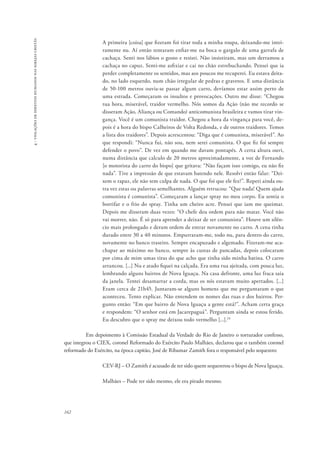 162 
4 - violações de direitos humanos nas igrejas cristãs 
A primeira [coisa] que fizeram foi tirar toda a minha roupa, deixando-me intei-ramente 
nu. Aí então tentaram enfiar-me na boca o gargalo de uma garrafa de 
cachaça. Senti nos lábios o gosto e resisti. Não insistiram, mas um derramou a 
cachaça no capuz. Senti-me asfixiar e cai no chão estrebuchando. Pensei que ia 
perder completamente os sentidos, mas aos poucos me recuperei. Eu estava deita-do, 
no lado esquerdo, num chão irregular de pedras e gravetos. E uma distância 
de 50-100 metros ouvia-se passar algum carro, devíamos estar assim perto de 
uma estrada. Começaram os insultos e provocações. Outro me disse: “Chegou 
tua hora, miserável, traidor vermelho. Nós somos da Ação (não me recordo se 
disseram Ação, Aliança ou Comando) anticomunista brasileira e vamos tirar vin-gança. 
Você é um comunista traidor. Chegou a hora da vingança para você, de-pois 
é a hora do bispo Calheiros de Volta Redonda, e de outros traidores. Temos 
a lista dos traidores”. Depois acrescentou: “Diga que é comunista, miserável”. Ao 
que respondi: “Nunca fui, não sou, nem serei comunista. O que fiz foi sempre 
defender o povo”. De vez em quando me davam pontapés. A certa altura ouvi, 
numa distância que calculo de 20 metros aproximadamente, a voz de Fernando 
[o motorista do carro do bispo] que gritava: “Não façam isso comigo, eu não fiz 
nada”. Tive a impressão de que estavam batendo nele. Resolvi então falar: “Dei-xem 
o rapaz, ele não tem culpa de nada. O que foi que ele fez?”. Repeti ainda ou-tra 
vez estas ou palavras semelhantes. Alguém retrucou: “Que nada! Quem ajuda 
comunista é comunista”. Começaram a lançar spray no meu corpo. Eu sentia o 
borrifar e o frio do spray. Tinha um cheiro acre. Pensei que iam me queimar. 
Depois me disseram duas vezes: “O chefe deu ordem para não matar. Você não 
vai morrer, não. É só para aprender a deixar de ser comunista”. Houve um silên-cio 
mais prolongado e deram ordem de entrar novamente no carro. A cena tinha 
durado entre 30 a 40 minutos. Empurraram-me, todo nu, para dentro do carro, 
novamente no banco traseiro. Sempre encapuzado e algemado. Fizeram-me aca-chapar 
ao máximo no banco, sempre às custas de pancadas, depois colocaram 
por cima de mim umas tiras do que acho que tinha sido minha batina. O carro 
arrancou. [...] Nu e atado fiquei na calçada. Era uma rua ajeitada, com pouca luz, 
lembrando alguns bairros de Nova Iguaçu. Na casa defronte, uma luz fraca saia 
da janela. Tentei desamarrar a corda, mas os nós estavam muito apertados. [...] 
Eram cerca de 21h45. Juntaram-se alguns homens que me perguntaram o que 
aconteceu. Tento explicar. Não entendem os nomes das ruas e dos bairros. Per-gunto 
então: “Em que bairro de Nova Iguaçu a gente está?”. Acham certa graça 
e respondem: “O senhor está em Jacarepaguá”. Perguntam ainda se estou ferido. 
Eu descubro que o spray me deixou todo vermelho [...].24 
Em depoimento à Comissão Estadual da Verdade do Rio de Janeiro o torturador confesso, 
que integrou o CIEX, coronel Reformado do Exército Paulo Malhães, declarou que o também coronel 
reformado do Exército, na época capitão, José de Ribamar Zamith fora o responsável pelo sequestro: 
CEV-RJ – O Zamith é acusado de ter sido quem sequestrou o bispo de Nova Iguaçu. 
Malhães – Pode ter sido mesmo, ele era pirado mesmo. 
 
