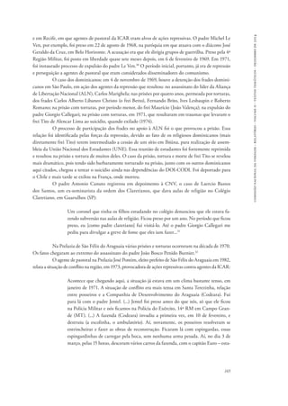 comissão nacional da verdade - relatório - volume ii - textos temáticos - dezembro de 2014 
e em Recife, em que agentes de pastoral da ICAR eram alvos de ações repressivas. O padre Michel Le 
Ven, por exemplo, foi preso em 22 de agosto de 1968, na paróquia em que atuava com o diácono José 
Geraldo da Cruz, em Belo Horizonte. A acusação era que ele dirigia grupos de guerrilha. Preso pela 4ª 
Região Militar, foi posto em liberdade quase sete meses depois, em 6 de fevereiro de 1969. Em 1971, 
foi instaurado processo de expulsão do padre Le Ven.30 O período inicial, portanto, já era de repressão 
e perseguição a agentes de pastoral que eram considerados disseminadores do comunismo. 
O caso dos dominicanos: em 4 de novembro de 1969, houve a detenção dos frades domini-canos 
em São Paulo, em ação dos agentes da repressão que resultou: no assassinato do líder da Aliança 
de Libertação Nacional (ALN), Carlos Marighela; nas prisões por quatro anos, permeada por torturas, 
dos frades Carlos Alberto Libaneo Christo (o frei Betto), Fernando Brito, Ives Lesbaupin e Roberto 
Romano; na prisão com torturas, por período menor, do frei Maurício (João Valença); na expulsão do 
padre Giorgio Callegari; na prisão com torturas, em 1971, que resultaram em traumas que levaram o 
frei Tito de Alencar Lima ao suicídio, quando exilado (1974). 
O processo de participação dos frades no apoio à ALN foi o que provocou a prisão. Essa 
relação foi identificada pelas forças da repressão, devido ao fato de os religiosos dominicanos (mais 
diretamente frei Tito) terem intermediado a cessão de um sítio em Ibiúna, para realização de assem-bleia 
da União Nacional dos Estudantes (UNE). Essa reunião de estudantes foi fortemente reprimida 
e resultou na prisão e tortura de muitos deles. O caso da prisão, tortura e morte de frei Tito se revelou 
mais dramático, pois tendo sido barbaramente torturado na prisão, junto com os outros dominicanos 
aqui citados, chegou a tentar o suicídio ainda nas dependências do DOI-CODI. Foi deportado para 
o Chile e mais tarde se exilou na França, onde morreu. 
O padre Antonio Canuto registrou em depoimento à CNV, o caso de Laercio Bastos 
dos Santos, um ex-seminarista da ordem dos Claretianos, que dava aulas de religião no Colégio 
Claretiano, em Guarulhos (SP): 
Um coronel que tinha os filhos estudando no colégio denunciou que ele estava fa-zendo 
subversão nas aulas de religião. Ficou preso por um ano. No período que ficou 
preso, eu [como padre claretiano] fui visitá-lo. Até o padre Giorgio Callegari me 
pediu para divulgar a greve de fome que eles iam fazer...31 
Na Prelazia de São Félix do Araguaia várias prisões e torturas ocorreram na década de 1970. 
165 
Os fatos chegaram ao extremo do assassinato do padre João Bosco Penido Burnier.32 
O agente de pastoral na Prelazia José Pontim, eleito prefeito de São Félix do Araguaia em 1982, 
relata a situação de conflito na região, em 1973, provocadora de ações repressivas contra agentes da ICAR: 
Acontece que chegando aqui, a situação já estava em um clima bastante tenso, em 
janeiro de 1971. A situação de conflito era mais tensa em Santa Terezinha, relação 
entre posseiros e a Companhia de Desenvolvimento do Araguaia (Codeara). Fui 
para lá com o padre Jentel. (...) Jentel foi preso antes do que nós, só que ele ficou 
na Polícia Militar e nós ficamos na Polícia do Exército, 14ª RM em Campo Gran-de 
(MT). (...) A fazenda (Codeara) invadiu a primeira vez, em 10 de fevereiro, e 
destruiu (a escolinha, o ambulatório). Aí, novamente, os posseiros resolveram se 
entrincheirar e fazer as obras de reconstrução. Ficaram lá com espingardas, essas 
espingardinhas de carregar pela boca, sem nenhuma arma pesada. Aí, no dia 3 de 
março, pelas 15 horas, desceram vários carros da fazenda, com o capitão Euro – esta- 
 