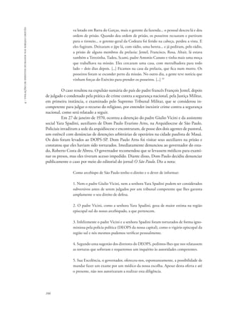 166 
4 - violações de direitos humanos nas igrejas cristãs 
va lotado em Barra do Garças, mais o gerente da fazenda... o pessoal desceu lá e deu 
ordem de prisão. Quando deu ordem de prisão, os posseiros recuaram e partiram 
para o tiroteio... o gerente-geral da Codeara foi ferido na cabeça, perdeu a vista. E 
eles fugiram. Deixaram o jipe lá, com rádio, uma bereta... e já pediram, pelo rádio, 
a prisão de alguns membros da prelazia: Jentel, Francisco, Rosa, Altair, lá estava 
também a Terezinha, Tadeu, Scami, padre Antonio Canuto e tinha mais uma moça 
que trabalhava na missão. Eles cercaram uma casa, com metralhadora para todo 
lado – dois dias depois. [...] Ficamos na casa da prelazia, que fica num morro. Os 
posseiros foram se esconder perto da missão. No outro dia, a gente teve notícia que 
vinham forças do Exército para prender os posseiros. [...] 33 
O caso resultou na expulsão sumária do país do padre francês François Jentel, depois 
de julgado e condenado pela prática de crime contra a segurança nacional, pela Justiça Militar, 
em primeira instância, e examinado pelo Supremo Tribunal Militar, que se considerou in-competente 
para julgar o recurso do religioso, por entender inexistir crime contra a segurança 
nacional, como será relatado a seguir. 
Em 27 de janeiro de 1970, ocorreu a detenção do padre Giulio Vicini e da assistente 
social Yara Spadini, auxiliares de Dom Paulo Evaristo Arns, na Arquidiocese de São Paulo. 
Policiais invadiram a sede da arquidiocese e encontraram, de posse dos dois agentes de pastoral, 
um estêncil com denúncias de detenções arbitrárias de operários na cidade paulista de Mauá. 
Os dois foram levados ao DOPS-SP. Dom Paulo Arns foi visitar seus auxiliares na prisão e 
constatou que eles haviam sido torturados. Imediatamente denunciou ao governador do esta-do, 
Roberto Costa de Abreu. O governador recomendou que se levassem médicos para exami-nar 
os presos, mas eles tiveram acesso impedido. Diante disso, Dom Paulo decidiu denunciar 
publicamente o caso por meio do editorial do jornal O São Paulo. Diz a nota: 
Como arcebispo de São Paulo tenho o direito e o dever de informar: 
1. Nem o padre Giulio Vicini, nem a senhora Yara Spadini podem ser considerados 
subversivos antes de serem julgados por um tribunal competente que lhes garanta 
amplamente o seu direito de defesa. 
2. O padre Vicini, como a senhora Yara Spadini, goza de maior estima na região 
episcopal sul do nosso arcebispado, a que pertencem. 
3. Infelizmente o padre Vicini e a senhora Spadini foram torturados de forma igno-miniosa 
pela polícia política (DEOPS da nossa capital), como o vigário episcopal da 
região sul e nós mesmos pudemos verificar pessoalmente. 
4. Segundo uma sugestão dos diretores do DEOPS, pedimos-lhes que nos relatassem 
as torturas que sofreram e requeremos um inquérito às autoridades competentes. 
5. Sua Excelência, o governador, ofereceu-nos, espontaneamente, a possibilidade de 
mandar fazer um exame por um médico da nossa escolha. Apesar desta oferta e até 
o presente, não nos autorizaram a realizar esta diligência. 
 