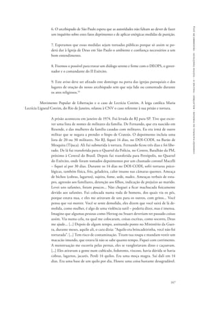 comissão nacional da verdade - relatório - volume ii - textos temáticos - dezembro de 2014 
6. O arcebispado de São Paulo espera que as autoridades não faltam ao dever de fazer 
um inquérito sobre estes fatos deprimentes e de aplicar enérgicas medidas de punição. 
7. Esperamos que essas medidas sejam tornadas públicas porque só assim se po-derá 
dar à Igreja de Deus em São Paulo o ambiente e confiança necessários a um 
167 
bom entendimento. 
8. Fizemos o possível para travar um diálogo sereno e firme com o DEOPS, o gover-nador 
e o comandante do II Exército. 
9. Este aviso deve ser afixado este domingo na porta das igrejas paroquiais e dos 
lugares de oração do nosso arcebispado sem que seja lido ou comentado durante 
os atos religiosos.34 
Movimento Popular de Libertação e o caso de Lectícia Cotrim. A leiga católica Maria 
Lectícia Ligneul Cotrim, do Rio de Janeiro, relatou à CNV o caso referente à sua prisão e tortura. 
A prisão aconteceu em janeiro de 1974. Fui levada do RJ para SP. Tive que escre-ver 
uma lista de nomes de militares da família. De Fernando, que era nascido em 
Resende, e das mulheres da família casadas com militares. Eu era irmã de outro 
militar que se negara a prender o bispo de Crateús. O depoimento incluiu uma 
lista de 20 ou 30 militares. No RJ, fiquei 14 dias, no DOI-CODI, na Barão de 
Mesquita (Tijuca). Ali fui submetida à tortura. Fernando ficou três dias e foi libe-rado. 
De lá fui transferida para o Quartel da Polícia, no Centro, Batalhão da PM, 
próximo à Central do Brasil. Depois fui transferida para Petrópolis, no Quartel 
do Exército, onde foram tomados depoimentos por um chamado coronel Macelli 
– fiquei aí por 30 dias. Durante os 14 dias no DOI-CODI, sofri torturas psico-lógicas, 
também física, frio, geladeira, calor insano nas câmaras quentes. Ameaça 
de bichos (cobras, lagartos), sujeira, fome, sede, nudez. Ameaças verbais de estu-pro, 
agressão aos familiares, detenção aos filhos, indicação de prejuízo ao marido. 
Levei uns safanões, foram poucos... Não cheguei a ficar machucada fisicamente 
devido aos safanões. Fui colocada numa roda de homens, dos quais via os pés, 
porque estava nua, e eles me atiravam de uns para os outros, com gritos... Você 
pensa que vai morrer. Você se sente demolida, eles dizem que você sairá de lá de-molida, 
como mulher, é algo de uma violência sutil – poderia dizer, mas é imensa. 
Imagino que algumas pessoas como Herzog ou Stuart deveriam ter passado coisas 
assim. Via numa cela, na qual me colocaram, coisas escritas, como socorro, Deus 
me ajude... [...] Depois de algum tempo, assinando ponto no Ministério da Guer-ra, 
durante meses, aquilo ali, o cara dizia: “Aquilo era brincadeirinha, você não foi 
torturada”. [...] Tem risco de contaminação. Tiram tua roupa e mandam vestir um 
macacão imundo, que estava lá não se sabe quanto tempo. Fiquei com corrimento. 
A menstruação me escorria pelas pernas, eles se vangloriavam disso e caçoavam. 
[...] Eles atiravam a gente num cubículo, fedorento, viscoso, havia dúvida se havia 
cobras, lagartos, jacarés. Perdi 14 quilos. Era uma moça magra. Saí dali em 14 
dias. Era uma base de um quilo por dia. Houve uma coisa bastante desagradável. 
 