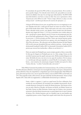 168 
4 - violações de direitos humanos nas igrejas cristãs 
O comandante do quartel da PM no RJ era uma pessoa doente. Ele ia receber o 
preso quando chegava. Fui colocada numa imensa cela, que poderia ser um dor-mitório 
de soldados, bem sujo. Era um lugar que tinha banheiro. No DOI-CODI 
não tinha banheiro, você fazia as coisas no chão. Esse cara se apresentava e dizia: 
“Já passei por coisas difíceis na vida”. Tirava a roupa, abaixava as calças, era uma 
ameaça sexual – encoberta por discurso de cicatrizes de operações. [...] 
A ida para SP foi dentro de um carro, no qual hoje não sei se era imaginação ou tor-tura. 
Quando entrei nele, o medo que eles fossem me matar era enorme. Não asse-guro 
minha lucidez (desse relato). Tinha vivido muita coisa ruim, estava com fome. 
Foram colocados óculos escuros, com algodão. Estava sentada entre dois homens, 
durante uma viagem de 6 horas. [...] O cara se masturbou com a minha cabeça no 
colo – percebi que se passou alguma coisa ali. Sei que era uma preparação para che-gar 
em São Paulo quebrada para o Fleury. Chegava exausta, desesperada. São Paulo 
era um terror. [...] Ali fui acareada com Pilar e Sonia, que estavam bastante machu-cadas. 
Caí numa besteira horrível de me espantar com uma fotografia de Cosme 
Alves Neto sob tortura... Me colocaram com um álbum de pessoas da Ação Popular 
(AP), me dei conta que não poderia falar que conhecia as pessoas... (nomes que eram 
da Juventude Estudantil Católica [JEC] ou Juventude Universitária Católica [JUC], 
pessoas que estavam bem machucadas, o álbum era um horror). [...] 
Havia um sujeito [em Petrópolis] que causava arrepios quando se falava o nome dele. 
Se dizia que ele chegaria em Petrópolis para me ver e falar comigo. Entrou um dia 
um oficial à paisana que deu aquele nome para mim. Minha memória bloqueou esse 
nome. Me lembro do rosto, mas não sei se sou capaz de reconhecer. Ele me ameaça-va 
e me dizia que tinha que responder ao coronel Macelli. Lá ouvia gritos, chatices, 
berros... eram tentativas de comunicação. Joaquim Arnaldo esteve preso lá e dizia: 
“Letícia, fala não...” ou dizia “Letícia fala tudo, está escrito”.35 
Pedro Wilson Guimarães foi presidente da Comissão de Justiça e Paz, da Diocese de Goiânia. 
Ele sofreu detenções arbitrárias e torturas por estar encarregado de promover ações para o relaxamento de 
prisões arbitrárias e busca de companheiras e companheiros que estavam desaparecidos. Pedro Wilson foi 
preso, pelo menos por duas vezes, uma no quartel de Goiânia e outra no DOI-CODI, em São Paulo, em 
1971. Nessa segunda ocasião, sofreu torturas, das quais ainda hoje não fala abertamente. Atuou na Ação 
Popular (AP) e relata sobre seu engajamento e a solidariedade internacional que se elaborava: 
Então, o dado é o seguinte [...] qual era o papel nosso? Era fazer celebrações, fazer 
reuniões de carta de denúncia, de articulação com entidades internacionais, de pro-curando 
denunciar, formação de comitês de direitos humanos. Nós fizemos encon-tros 
em todo o Brasil em Salvador, nós fizemos em Recife, em Olinda, fizemos em 
São Paulo, fizemos em Belo Horizonte, fizemos aqui em Goiânia, esses encontros 
animavam a luta dos direitos humanos que eu assumi depois não só como Comissão 
de Justiça e Paz e direitos humanos, que era a bandeira, que era uma bandeira que 
a população passou a aceitar. Porque havia aquele medo muito forte das pessoas de 
 