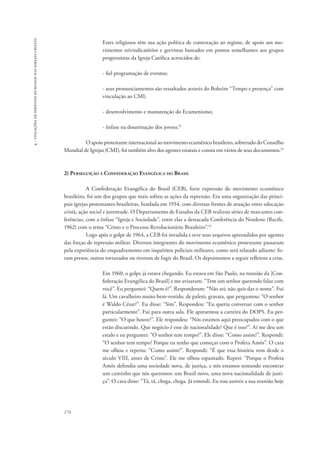 174 
4 - violações de direitos humanos nas igrejas cristãs 
Estes religiosos têm sua ação política de contestação ao regime, de apoio aos mo-vimentos 
reivindicatórios e grevistas baseados em pontos semelhantes aos grupos 
progressistas da Igreja Católica acrescidos de: 
- fiel programação de eventos; 
- seus pronunciamentos são ressaltados através do Boletim “Tempo e presença” com 
vinculação ao CMI; 
- desenvolvimento e manutenção do Ecumenismo; 
- ênfase na doutrinação dos jovens.51 
O apoio protestante internacional ao movimento ecumênico brasileiro, sobretudo do Conselho 
Mundial de Igrejas (CMI), foi também alvo dos agentes estatais e consta em vários de seus documentos.52 
2) Perseguição à Confederação Evangélica do Brasil 
A Confederação Evangélica do Brasil (CEB), forte expressão do movimento ecumênico 
brasileiro, foi um dos grupos que mais sofreu as ações da repressão. Era uma organização das princi-pais 
igrejas protestantes brasileiras, fundada em 1934, com diversas frentes de atuação entre educação 
cristã, ação social e juventude. O Departamento de Estudos da CEB realizou séries de marcantes con-ferências, 
com a ênfase “Igreja e Sociedade”, entre elas a destacada Conferência do Nordeste (Recife, 
1962) com o tema “Cristo e o Processo Revolucionário Brasileiro”.53 
Logo após o golpe de 1964, a CEB foi invadida e teve seus arquivos apreendidos por agentes 
das forças de repressão militar. Diversos integrantes do movimento ecumênico protestante passaram 
pela experiência do enquadramento em inquéritos policiais militares, como será relatado adiante: fo-ram 
presos, outros torturados ou tiveram de fugir do Brasil. Os depoimentos a seguir refletem a crise. 
Em 1960, o golpe já estava chegando. Eu estava em São Paulo, na reunião da [Con-federação 
Evangélica do Brasil] e me avisaram: “Tem um senhor querendo falar com 
você”. Eu perguntei: “Quem é?”. Responderam: “Não sei; não quis dar o nome”. Fui 
lá. Um cavalheiro muito bem-vestido, de paletó, gravata, que perguntou: “O senhor 
é Waldo César?”. Eu disse: “Sim”. Respondeu: “Eu queria conversar com o senhor 
particularmente”. Fui para outra sala. Ele apresentou a carteira do DOPS. Eu per-guntei: 
“O que houve?”. Ele respondeu: “Nós estamos aqui preocupados com o que 
estão discutindo. Que negócio é esse de nacionalidade? Que é isso?”. Aí me deu um 
estalo e eu perguntei: “O senhor tem tempo?”. Ele disse: “Como assim?”. Respondi: 
“O senhor tem tempo? Porque eu tenho que começar com o Profeta Amós”. O cara 
me olhou e repetiu: “Como assim?”. Respondi: “É que essa história vem desde o 
século VIII, antes de Cristo”. Ele me olhou espantado. Repeti: “Porque o Profeta 
Amós defendia uma sociedade nova, de justiça, e nós estamos tentando encontrar 
um caminho que nós queremos: um Brasil novo, uma nova nacionalidade de justi-ça”. 
O cara disse: “Tá, tá, chega, chega. Já entendi. Eu vou assistir a sua reunião hoje 
 