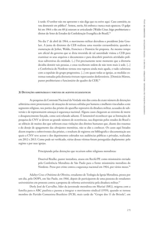 comissão nacional da verdade - relatório - volume ii - textos temáticos - dezembro de 2014 
à tarde. O senhor não me apresente e não diga que eu estive aqui. Caso contrário, eu 
vou desmentir em público”. Sentou, ouviu, foi embora e nunca mais apareceu. O golpe 
foi em 1964 e eles em 60 já estavam se articulando [Waldo César, leigo presbiteriano e 
diretor do Setor de Estudos da Confederação Evangélica do Brasil].54 
No dia 1° de abril de 1964, o movimento militar derrubou o presidente João Gou-lart. 
A junta de diretores da CEB realizou uma reunião extraordinária, quando a 
exoneração de Jether, Waldo, Francisco e Domício foi proposta. Ao mesmo tempo 
um oficial do governo que se dizia investido de tal autoridade visitou a CEB para 
examinar os seus arquivos e documentos e para descobrir possíveis atividades polí-ticas 
subversivas da entidade. (...) Foi precisamente neste momento que a diretoria 
decidiu demitir tais pessoas, e estas receberam ordem de não irem mais à sede. [...] 
a Conferência do Nordeste tornou esta ruptura ainda mais aguda, e tudo culminou 
com a expulsão do grupo progressista. [...] em quase todas as igrejas, as medidas ex-tremas 
tomadas pela diretoria tiveram repercussões desfavoráveis. [Domício Mattos, 
175 
pastor presbiteriano e funcionário do quadro da CEB].55 
3) Detenções arbitrárias e tortura de agentes eclesiásticos 
As pesquisas da Comissão Nacional da Verdade não dão conta do exato número de detenções 
arbitrárias entre protestantes e de situações de tortura sofridas por homens e mulheres vinculados a este 
segmento religioso, nos porões das prisões do aparelho repressivo da ditadura militar, acusados de sub-versão 
e de representarem ameaças à segurança nacional. Alguns casos chegaram ao extremo de morte 
e desaparecimento forçado, como será relatado adiante. É lamentável reconhecer que as limitações de 
pesquisa da CNV se devem ao grande número de ocorrências, sua dispersão pelos estados do Brasil e 
ao silêncio de muitos dos que sofreram essas violações dos direitos humanos que, diante dos traumas 
e do desejo de apagamento das ultrajantes memórias, não se dão a conhecer. Os casos aqui listados 
dizem respeito a sobreviventes das prisões, e resultam de registros em bibliografia e documentação aos 
quais a CNV teve acesso e dos depoimentos coletados nas audiências públicas e privadas, realizadas 
em 2012 e 2013. Como pode ser verificado, várias dessas vítimas foram perseguidas duplamente: pelo 
regime e por suas igrejas. 
Principiando pelas detenções que recaíram sobre religiosos metodistas: 
Dourival Beulke, pastor metodista, atuou em Recife/PE como missionário enviado 
pela Conferência Metodista de São Paulo para a frente missionária metodista do 
Nordeste. Preso por crime contra a segurança nacional em 1964, por vários meses.56 
Adahyr Cruz e Onésimo de Oliveira, estudantes de Teologia da Igreja Metodista, presos por 
um dia, pelo DOPS, em São Paulo, em 1966, depois de participarem de uma passeata de estudantes 
universitários em protesto contra a proposta de reforma universitária pela ditadura militar.57 
Derly José de Carvalho, líder da juventude metodista em Muriaé (MG), migrou com a 
família para o ABC paulista e passou a integrar o movimento sindical (1959), quando se tornou 
membro do Partido Comunista Brasileiro (PCB), mais tarde do “Grupo dos 11 do Brizola”, em 
 