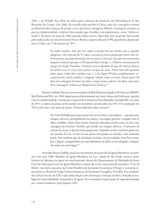 176 
4 - violações de direitos humanos nas igrejas cristãs 
1963, e do PCdoB. Em 1964, foi eleito para a direção do Sindicato dos Metalúrgicos de São 
Bernardo do Campo. Em 1966, foi enviado pelo partido à China, mas não conseguiu retornar 
ao Brasil devido à ameaça de prisão, e teve que buscar abrigo na Albânia. Conseguiu retornar ao 
país na clandestinidade e aderiu à luta armada (que classifica, em depoimentos, como “defesa ar-mada”). 
Foi preso em maio de 1969, quando sofreu tortura. Após dois anos na prisão, foi trocado 
pelo embaixador da Suíça Giovanni Enrico Bucher, sequestrado pela VPR quando fora deportado 
para o Chile, em 13 de janeiro de 1971. 
Eu tinha reunião, mas não fui, então o pessoal foi até minha casa e, quando 
chegaram, eles estavam lá. E como o pessoal já estava preparado houve um en-frentamento, 
quando morreram um ou outro. Com isso, eles não me executaram 
naquele momento porque a CIA queria falar comigo. (...) Morreu uma pessoa da 
equipe do Sergio Paranhos. Tivemos certeza absoluta de que ele morreu dentro 
da minha casa. E eu já estava preso, no pau de arara. Nessa hora eles queriam 
saber quem tinha ido à minha casa. (...) Eu fiquei 90 dias completamente in-comunicável, 
minha mulher e ninguém sabiam onde eu estava. Passei quase 90 
dias sem conseguir levantar do chão e sentar numa cadeira. Fui duas vezes para 
fazer massagem cardíaca no Hospital das Clínicas.58 
Renato Godinho Navarro, jovem metodista de Belo Horizonte ligado à AP. Preso no DEOPS, 
Belo Horizonte/MG, em 1969, depois preso arbitrariamente em Santo Amaro da Purificação, quando 
vivia na clandestinidade. Levado para o quartel do Exército no Forte Barbalho, Salvador/BA, em maio 
de 1971 (a ordem de prisão só foi emitida em novembro) até dezembro de 1973. Foi condenado em 
1972 a três anos e seis meses de prisão. Na fase indiciária sofreu tortura:59 
No Forte Barbalho passei por sessões de tortura física e psicológica — pau de arara, 
choques elétricos, principalmente na cabeça e nos órgãos genitais, e sempre com os 
olhos vendados. Após várias sessões, desmaiei. Quando acordei estava na cela e não 
conseguia me levantar. Acredito que devido aos choques elétricos. O processo de 
colocar-me de pé se deu de forma progressiva. Dependo na fase inicial de apoiar-me 
nas paredes da cela. A cela era um porão com grades na entrada e sem nenhuma 
janela. Sem nenhum tipo de instalação sanitária. As necessidades eram feitas numa 
lata e depois, acompanhado por metralhadoras ou fuzil, eu era obrigado a despejá- 
-las todas em outro lugar.60 
Anivaldo Pereira Padilha atuava no movimento de juventude da Igreja Metodista e ecumê-nico 
nos anos 1960. Membro da Igreja Metodista na Luz, cidade de São Paulo, exerceu várias 
funções de liderança na igreja em nível nacional: diretor do Departamento de Mocidade da Junta 
Geral de Educação Cristã da Igreja Metodista, redator da revista da juventude metodista “Cruz de 
Malta”, secretário-executivo da União Brasileira de Juventude Ecumênica (Ubraje), e secretário re-gional 
para o Brasil da União Latino-Americana de Juventude Evangélica (ULAJE). Era estudante 
de Ciências Sociais da USP, o que tinha relação com a formação cristã que recebera, baseada na teo-logia 
da responsabilidade sociopolítica da Igreja. Era vinculado à organização de esquerda formada 
por cristãos brasileiros Ação Popular (AP). 
 