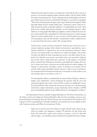 178 
4 - violações de direitos humanos nas igrejas cristãs 
Depois de muito tempo de torturas, nos separaram e fui levado de volta à cela, já ao 
escurecer. Eu não havia ingerido nenhum alimento desde o café da manhã. Minha 
boca estava extremamente seca. Tinha a impressão de que minha língua ia rachar ou 
que minhas mucosas estavam se esfacelando. Pedi água e o carcereiro me respondeu: 
“Não tenho autorização para dar água a presos que voltam do interrogatório. Beber 
água logo depois de levar choques pode matar”. Trouxeram a janta: sobras da co-mida 
do quartel trazidas em grandes caldeirões. Tive dificuldade para comer. Além 
da boca seca, minhas mãos estavam inchadas e eu mal conseguia segurar a colher. 
Ademais, eu tinha grande dificuldade para deglutir a comida composta de arroz, fei-jão 
e tomate picado. Meu companheiro de cela insistiu para que eu comesse porque 
aquela era a única refeição diária. Às vezes, serviam o café da manhã, que consistia 
em uma pequena caneca de café com leite e um pãozinho. Conheci, naquele instan-te, 
uma outra forma de tortura: a fome. Não consegui dormir. 
Tarde da noite, vieram me buscar novamente. Achavam que eu devia ser um co-munista 
importante porque tinha relações internacionais, especialmente com o 
mundo ecumênico. E, segundo eles, esse era um movimento subversivo. Força-ram- 
me a tirar minha roupa e me colocaram na “cadeira do dragão”. Uma cadeira 
revestida com folhas de metal conectadas por um fio a um rádio militar de cam-panha. 
Fui colocado nu no assento com minhas mãos e pés amarrados. Exigiram 
que eu desse todas as informações que eu possuía. A cada negativa, o torturador 
girava a manivela do telefone para aumentar a intensidade dos choques. Para tor-nar 
os efeitos mais fortes, colocaram uma toalha úmida sob minhas nádegas. Os 
choques me provocavam convulsões e gritos. A sensação era de perda total de 
controle sobre minha capacidade mental, racional, e sobre os meus movimentos. 
Era insuportável! Posteriormente descobri que o torturador se chamava Baeta, mas 
não consegui saber se era militar ou civil. (...) 
Os interrogatórios diários, acompanhados de torturas físicas (choques, cadeira do 
dragão, socos, palmatória) e morais (simulação de execução, saída de carro com 
ameaças de jogarem meu corpo na Serra do Mar, insultos, ser qualificado com pa-lavras 
de baixíssimo calão, ameaças de torturarem meus pais etc.) continuaram por 
muitos dias e depois diminuíram, até que, finalmente, fomos enviados ao DOPS 
para as formalidades policiais. Foram 20 dias diretos de “interrogatórios” na Oban.66 
Ana Maria Ramos Estevão, membro da Igreja Metodista em Vila Nova Cachoeirinha, em 
São Paulo, ex-aluna de Teologia do Instituto Metodista, líder de jovens metodistas, tornou-se inte-grante 
da Aliança de Libertação Nacional (ALN). Presa por três vezes (junho de 1970, junho de 1972 
e agosto de 1973; encaminhada para o Presídio Tiradentes, num total de nove meses). Julgada e absol-vida. 
Na primeira prisão, pela Oban, foi torturada por 15 dias: 
Fiquei nua no pau de arara, levei choque na vagina. Recebi muita ameaça de que 
iriam me estuprar, não chegaram a cumprir. Os primeiros três dias foram mais 
fortes. Nos outros dias, a gente ouvia os gritos, as ameaças... você vê o chão todo 
sujo de sangue... nos amordaçavam para não gritarmos quando levávamos o choque. 
 