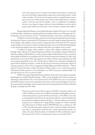 comissão nacional da verdade - relatório - volume ii - textos temáticos - dezembro de 2014 
Levei vários tapas no rosto. O capitão Gaeta depois foi lá embaixo na minha cela 
dizer que tinha batido na gente porque a gente estava tendo ataque histérico. Ainda 
vinha se justificar. “Vocês não eram tão quentes assim na esquerda? Mesmo assim a 
gente teve que ser violento, porque vocês estavam tendo ataque histérico, começava 
a gritar”. E isso foi o que mais me ofendeu... claro... ser pendurada, ser obrigada a 
ficar nua, levar choque na vagina, tudo isto é muito humilhante, mas dizer que foi 
porque a gente tinha uma crise histérica, é uma coisa para te ofender como mulher.67 
Idinaura Aparecida Marques, jovem da Igreja Metodista, ligada à ALN, presa em 12 de julho 
de 1970 pela Oban. Indiciada em inquérito policial por atividades subversivas em 10 de agosto de 1971. 
Condenada a seis meses de prisão em 1971.68 Testemunha da prisão e das torturas: Ana Maria Ramos. 
Claudius Ceccon, jovem metodista, arquiteto e cartunista que participava do Centro Ecumênico 
de Informação, foi preso em novembro de 1970 juntamente com toda a equipe de redação do jornal alter-nativo 
Pasquim, onde trabalhava como cartunista. O grupo ficou preso até fevereiro de 1971, momento 
em que Claudius Ceccon foi para o exílio em Genebra, passando a atuar no Conselho Mundial de Igrejas, 
na área de educação popular, junto com o educador Paulo Freire, que também estava no exílio.69 
A violência do regime militar também se abateu sobre religiosos presbiterianos. Apolo 
Heringer Lisboa, líder jovem da Igreja Presbiteriana do Brasil, vice-presidente e depois presidente do 
Diretório Acadêmico Alfredo Balena, em 1964, da Universidade Federal de Minas Gerais, como aluno 
da Faculdade de Medicina; vice-presidente da UNE (União Nacional dos Estudantes) em 1966. Preso 
pela primeira vez em maio de 1964, pela segunda vez em 1966, coordenou uma manifestação da UNE 
contra a posse do presidente Costa e Silva. Declara não ter sofrido tortura, tendo sido interrogado pelo 
general Otávio Medeiros de Aguiar, ex-chefe do SNI (Serviço Nacional de Informação). Depois de 
contatos na prisão em 1964, tornou-se integrante da Polop (Organização Política Marxista – “Política 
Operária”) da qual foi diretor estadual. Na divisão da Polop, ajudou a criar a Colina (Comando de 
Libertação Nacional), terminou o curso de Medicina e, em 1968, entrou para a clandestinidade. Teve 
que fugir do país em 1973 e se exilou no Chile.70 
Waldo César, leigo da Igreja Presbiteriana do Brasil, diretor da Comissão Igreja e Sociedade- 
Brasil (ligada ao Conselho Mundial de Igrejas – CMI), um dos fundadores do Centro Ecumênico de 
Informação, editor da Revista Paz e Terra. Em fevereiro de 1967, Waldo César teve sua casa invadida 
pelo DOPS e foi preso. Esteve incomunicável por uma semana. Sofreu tortura psicológica. Seus livros e 
documentos foram apreendidos, entre eles todos os documentos preparatórios da Conferência Mundial 
de Igreja e Sociedade (do CMI, 1966). 
[Fui preso] em fevereiro de 1967 por agentes do DOPS em operação conjunta com 
o SNI e o DFSP, por ordem da Casa Militar da Presidência da República, permane-cendo 
incomunicável no quartel da Polícia do Exército, na Vila Militar, com todos 
os constrangimentos decorrentes de uma situação arbitrária, o que foi relatado pelos 
mais importantes órgãos de imprensa da época. (...) À prisão seguiu-se a instauração 
do processo na 2ª Auditoria da 1ª Região Militar, [Inquérito no 135/67, instaurado 
pelo Departamento de Polícia Federal (DPF/DR/G8)], que se estendeu de 1967 
a 1970, tornando praticamente impossível exercer minhas atividades profissionais, 
com todas as consequências previsíveis para a minha sobrevivência pessoal e fa-miliar. 
Uma nova ordem de prisão, em dezembro de 1968, imediatamente após a 
179 
decretação do AI-5, só não se confirmou por eu haver me ausentado do Rio.71 
 