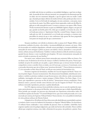 1 – violações de direitos humanos no meio militar 
18 
um balde onde deviam ser satisfeitas as necessidades fisiológicas o qual não era despe-jado. 
Acometido de forte infecção intestinal, em consequência da alimentação que lhe 
era dada, não teve tratamento adequado, o que fez agravar tanto seu estado e saúde 
que, chamado para depor, debaixo de insultos de baixo calão, perdeu por duas vezes os 
sentidos. Certa vez foi levado de madrugada, em uma camionete, a uma praia, numa 
nova forma de coação. Seus filhos e genros foram espancados, tendo um dos filhos fu-gido 
por ter sido ameaçado de morte. Levaram as ameaças a sua esposa e filha. Passou 
49 dias incomunicável durante os quais sua debilidade orgânica chegou a um grau tal 
que, quando sua família pode vê-lo, tinha que ser ajudado a se levantar da cama. Ao 
ser levado para assinar os ‘ depoimentos’ disse lhe o coronel Freitas: ‘cheguei a não dar 
nada pela sua vida’. Já comunicável, ao ser levado para acareações, as mesmas eram 
precedidas da ameaça de que se não confirmasse tudo quanto lhe fosse perguntado 
seria posto em situação pior do que a anteriormente. 25 
Situação semelhante está referida na denúncia sobre os praças da 6ª Região Militar, todos 
em péssimas condições de prisão, celas úmidas e incomunicabilidade por semanas, até meses. Além 
de encarcerados em condições degradantes, sofrendo tortura psicológica e incomunicabilidade, eram 
ameaçados de serem entregues à polícia ou presos com ladrões e loucos. Juntando-se a esses procedi-mentos, 
sofriam ameaças de fuzilamento. Também é citada na denúncia a falta de assistência aos praças 
quando ficavam doentes e eram transferidos para hospitais. Ali eram constantemente ameaçados de 
serem seviciados na presença de suas famílias.26 
Em outros casos, militares presos foram ameaçados para assinarem folhas em branco. Em 
um desses casos, há denúncias de torturas de crianças e mulheres, familiares dos presos. Noutra opor-tunidade 
um preso foi assistido por um padre, a quem informou que as torturas haviam levado um 
companheiro a tentar o suicídio. Entre os citados, um civil narra que. ao invocar a Constituição, ouviu 
o torturador determinar que não se falasse nessa “prostituta derrotada”.27 Outras denúncias remetem a 
17 civis torturados na Base Aérea de Natal, servida por uma maioria de funcionários civis. 
Dezenove sargentos da Aeronáutica, membros da Casa do Sargento do Brasil,28 foram víti-mas 
de prisões ilegais e ficaram incomunicáveis. Eles denunciaram brutalidades, identificaram tortu-radores 
e também as péssimas condições em que ficaram presos: celas infectas, sendo constantemente 
molhados, interrogados sob tortura e muitos entregues à Polícia Política. Em Porto Alegre, 12 mi-litares, 
que responderam a processos no Rio de Janeiro,29 denunciaram torturas semelhantes. Outra 
denúncia remete a processo movido contra diretores da Casa do Sargento do Brasil.30 Os casos de 
militares torturados reproduzem, portanto, o padrão identificado. 
Em 1953, algumas sentenças foram proferidas na Justiça, mas os casos de expulsão da corpo-ração, 
particularmente os dos praças da Marinha, são mais numerosos que os dados disponibilizados. 
Nesse período, por exemplo, um processo não relacionado nos Depoimentos esclarecedores indica 30 
marinheiros expulsos da Armada.31 O coronel Olímpio Ferraz, que estava sendo processado, teve o caso 
encerrado por sentença do Supremo Tribunal Federal. Noutra decisão, vê-se um pedido de absolvição 
de vários policiais militares do Distrito Federal. 
A despeito de os 30 militares da Força Aérea terem sido absolvidos por unanimidade na primei-ra 
instância, houve recurso da Auditoria da Aeronáutica ao Superior Tribunal Militar. Em decorrência, 
12 militares foram condenados e cinco excluídos do processo. Entre os excluídos e absolvidos, havia 
sargentos expulsos antes de qualquer julgamento, que ainda não haviam sido anistiados. Houve também 
oficiais que cumpriram sentença, mas, dada a dimensão de suas penas, não perderam a patente. Esses, 
 