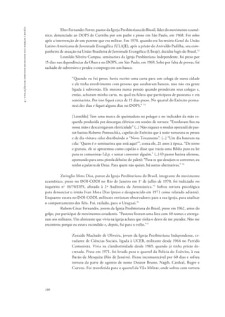 180 
4 - violações de direitos humanos nas igrejas cristãs 
Eber Fernandes Ferrer, pastor da Igreja Presbiteriana do Brasil, líder do movimento ecumê-nico, 
denunciado ao DOPS de Curitiba por um padre e preso em São Paulo, em 1968. Foi solto 
após a intervenção de um parente que era militar. Em 1970, quando era Secretário Geral da União 
Latino-Americana de Juventude Evangélica (ULAJE), após a prisão do Anivaldo Padilha, seu com-panheiro 
de atuação na União Brasileira de Juventude Evangélica (Ubraje), decidiu fugir do Brasil.72 
Leonildo Silveira Campos, seminarista da Igreja Presbiteriana Independente, foi preso por 
15 dias nas dependências da Oban e no DOPS, em São Paulo, em 1969. Solto por falta de provas, foi 
tachado de subversivo e perdeu o emprego em um banco. 
“Quando eu fui preso, havia escrito uma carta para um colega de outra cidade 
e ele tinha envolvimento com pessoas que assaltavam bancos, mas não era gente 
ligada à subversão. Ele morava numa pensão quando prenderam seus colegas e, 
então, acharam minha carta, na qual eu falava que participava de passeatas e era 
seminarista. Por isso fiquei cerca de 15 dias preso. No quartel do Exército perma-neci 
dez dias e fiquei alguns dias no DOPS.” 73 
[Leonildo] Tem uma marca de queimadura no polegar e no indicador da mão es-querda 
produzida por descargas elétricas em sessões de tortura: “Enrolavam fios na 
nossa mão e descarregavam eletricidade” (...) Não esquece o modus operandi do pas-tor 
batista Roberto Pontuschka, capelão do Exército que à noite torturava os presos 
e de dia visitava celas distribuindo o “Novo Testamento”. (...) “Um dia bateram na 
cela: ‘Quem é o seminarista que está aqui?’”, conta ele, 21 anos à época. “De terno 
e gravata, ele se apresentou como capelão e disse que trazia uma Bíblia para eu ler 
para os comunistas f.d.p. e tentar converter alguém.” (...) O pastor batista afirmou, 
apontando para uma pistola debaixo do paletó: “Para os que desejam se converter, eu 
tenho a palavra de Deus. Para quem não quiser, há outras alternativas.” 74 
Zwinglio Mota Dias, pastor da Igreja Presbiteriana do Brasil, integrante do movimento 
ecumênico, preso no DOI-CODI no Rio de Janeiro em 1o de julho de 1970, foi indiciado no 
inquérito no 10/70/DPS, aforado à 2ª Auditoria da Aeronáutica.75 Sofreu tortura psicológica 
para denunciar o irmão Ivan Mota Dias (preso e desaparecido em 1971 como relatado adiante). 
Enquanto estava no DOI-CODI, militares enviaram observadores para a sua igreja, para analisar 
o comportamento dos fiéis. Foi, exilado, para o Uruguai.76 
Rubem César Fernandes, jovem da Igreja Presbiteriana do Brasil, preso em 1962, antes do 
golpe, por participar de movimentos estudantis. “Pastores fizeram uma lista com 40 nomes e entrega-ram 
aos militares. Um almirante que vivia na igreja achava que tinha o dever de me prender. Não me 
encontrou porque eu estava escondido e, depois, fui para o exílio.”77 
Zenaide Machado de Oliveira, jovem da Igreja Presbiteriana Independente, es-tudante 
de Ciências Sociais, ligada à UCEB, militante desde 1964 no Partido 
Comunista. Vivia na clandestinidade desde 1969, quando já tinha prisão de-cretada. 
Presa em 1971, foi levada para o quartel da Polícia do Exército, à rua 
Barão de Mesquita (Rio de Janeiro). Ficou incomunicável por 60 dias e sofreu 
tortura da parte de agentes de nome Doutor Bruno, Nagib, Cardeal, Bugre e 
Cururu. Foi transferida para o quartel da Vila Militar, onde sofreu com tortura 
 