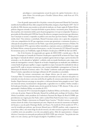 comissão nacional da verdade - relatório - volume ii - textos temáticos - dezembro de 2014 
psicológica e constrangimento sexual da parte do capitão Guimarães e do ca-pitão 
Ailton. Foi enviada para o Presídio Talavera Bruce, onde ficou até 1974, 
181 
quando foi solta. 
Caso de grande repercussão foi o da prisão e tortura do pentecostal Manoel da Conceição, 
membro da Assembleia de Deus, líder camponês do Maranhão, integrou a Ação Popular (AP)78. Em 13 
de julho de 1968, durante uma reunião na sub-sede do sindicato, em Anajá, região de Pindaré­‑Mirim, 
policiais chegaram atirando. Conceição foi ferido na perna direita e novamente preso. Depois de seis 
dias na prisão, sem tratamento médico, parte da perna gangrenou e teve que ser amputada. Na época, o 
governador do Maranhão pela UDN José Sarney lhe ofereceu vantagens materiais para que silenciasse, 
mas Conceição se recusou e respondeu ao político com uma frase que ficou famosa: “Minha perna é 
minha classe”. Para reiniciar a caminhada, Manoel Conceição contou com o apoio dos camponeses 
e dos seus companheiros da AP, que angariarou recursos que garantiram o tratamento da perna e a 
colocação de uma prótese mecânica em São Paulo, o que tornou possível que retornasse a Pindaré. No 
início da década de 1970, o governo militar intensificou a repressão contra os trabalhadores na região 
de Pindaré-Mirim, centenas de pessoas foram presas, e no dia 2 de janeiro de 1972 Manoel Conceição 
foi novamente preso, em Trufilândia, região de Pindaré e levado para o DEOPS de São Luís (MA). 
Em 24 de fevereiro, foi sequestrado por agentes do DOI-CODI e movido para o Rio de 
Janeiro. Foi entregue ao Comando do I Exército e levado para o quartel da PE no bairro da Tijuca. Logo 
que chegou à “antessala do inferno”, nome que os próprios agentes davam ao lugar, a perna mecânica foi 
arrancada e, nu, foi colocado na “geladeira”, a solitária, onde era tratado literalmente a pão e água, entre 
sessões de interrogatório e torturas. Depois de ser levado a hospital para ser medicado com antibióticos 
e tomar banho de gelo para espalhar o sangue coagulado no corpo, Conceição foi conduzido de volta ao 
quartel da PE, onde as torturas continuavam com a mesma brutalidade e prosseguiram no Centro de 
Informações da Marinha (Cenimar), onde o “Dr. Cláudio” (codinome usado pelo inspetor Solemar de 
Moura Carneiro, especialista em interrogar militantes da AP) comandava as atrocidades. 
Além das torturas convencionais com choque elétrico, pau de arara e espancamento, 
Conceição relata: “Levantaram meus braços com cordas amarradas ao teto, colocaram meu pênis e os 
testículos em cima da mesa e com uma sovela fina de agulhas de costurar pano deram mais de trinta 
furadas. Depois bateram um prego no meu pênis e o deixaram durante horas pregado na mesa”. Após 
sete meses de tortura, incomunicável e desaparecido, o agricultor teve os cabelos e barbas cortadas e 
foi levado para Fortaleza e deixado numa cela do quartel do Exército 5o BIS, durante 15 dias, até ser 
apresentado à Auditoria Militar, em setembro de 1972. 
Em maio de 1975, Conceição foi julgado na Auditoria Militar, em Fortaleza, e condenado 
a três anos de prisão. Depois de libertado, Manoel foi acolhido pelo arcebispo de Fortaleza, Dom 
Aloísio Lorscheider, então presidente da Conferência Nacional dos Bispos do Brasil (CNBB), que 
providenciou sua viagem para São Paulo, onde o cardeal Dom Paulo Evaristo Arns e o pastor pres-biteriano 
Jaime Wright o internaram no Hospital Santa Catarina.79 Devido à tortura, o agricultor 
urinava através de sonda e ficou impotente por anos. Depois de um mês de tratamento no hospital, 
ele foi para a casa do padre Domingos Barbé, em Osasco. Na manhã de 28 de outubro de 1975, a 
casa foi invadida por policiais, que levaram Manoel para o DEOPS paulista, onde o jogaram nu 
numa fossa cúbica, não muito longe da sala de torturas, de onde escutava os gritos de outros presos 
e também ouvia nos pesadelos o eco dos seus próprios gritos. Além do espancamento e choques 
elétricos, Conceição era ameaçado por policiais do DOI-CODI, que avisavam: “Sua prisão não tem 
nada a ver com a Justiça, que foi incapaz de julgá-lo. O problema é nosso”. 
 