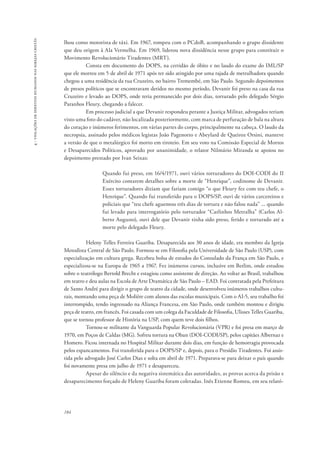 184 
4 - violações de direitos humanos nas igrejas cristãs 
lhou como motorista de táxi. Em 1967, rompeu com o PCdoB, acompanhando o grupo dissidente 
que deu origem à Ala Vermelha. Em 1969, liderou nova dissidência nesse grupo para constituir o 
Movimento Revolucionário Tiradentes (MRT). 
Consta em documento do DOPS, na certidão de óbito e no laudo do exame do IML/SP 
que ele morreu em 5 de abril de 1971 após ter sido atingido por uma rajada de metralhadora quando 
chegou a uma residência da rua Cruzeiro, no bairro Tremembé, em São Paulo. Segundo depoimentos 
de presos políticos que se encontravam detidos no mesmo período, Devanir foi preso na casa da rua 
Cruzeiro e levado ao DOPS, onde teria permanecido por dois dias, torturado pelo delegado Sérgio 
Paranhos Fleury, chegando a falecer. 
Em processo judicial a que Devanir respondeu perante a Justiça Militar, advogados teriam 
visto uma foto do cadáver, não localizada posteriormente, com marca de perfuração de bala na altura 
do coração e inúmeros ferimentos, em várias partes do corpo, principalmente na cabeça. O laudo da 
necropsia, assinado pelos médicos legistas João Pagenotto e Abeylard de Queiroz Orsini, manteve 
a versão de que o metalúrgico foi morto em tiroteio. Em seu voto na Comissão Especial de Mortos 
e Desaparecidos Políticos, aprovado por unanimidade, o relator Nilmário Miranda se apoiou no 
depoimento prestado por Ivan Seixas: 
Quando fui preso, em 16/4/1971, ouvi vários torturadores do DOI-CODI do II 
Exército contarem detalhes sobre a morte de “Henrique”, codinome de Devanir. 
Esses torturadores diziam que fariam comigo “o que Fleury fez com teu chefe, o 
Henrique”. Quando fui transferido para o DOPS/SP, ouvi de vários carcereiros e 
policiais que “teu chefe aguentou três dias de tortura e não falou nada” ... quando 
fui levado para interrogatório pelo torturador “Carlinhos Metralha” (Carlos Al-berto 
Augusto), ouvi dele que Devanir tinha sido preso, ferido e torturado até a 
morte pelo delegado Fleury. 
Heleny Telles Ferreira Guariba. Desaparecida aos 30 anos de idade, era membro da Igreja 
Metodista Central de São Paulo. Formou-se em Filosofia pela Universidade de São Paulo (USP), com 
especialização em cultura grega. Recebeu bolsa de estudos do Consulado da França em São Paulo, e 
especializou-se na Europa de 1965 a 1967. Fez inúmeros cursos, inclusive em Berlim, onde estudou 
sobre o teatrólogo Bertold Brecht e estagiou como assistente de direção. Ao voltar ao Brasil, trabalhou 
em teatro e deu aulas na Escola de Arte Dramática de São Paulo – EAD. Foi contratada pela Prefeitura 
de Santo André para dirigir o grupo de teatro da cidade, onde desenvolveu inúmeros trabalhos cultu-rais, 
montando uma peça de Molière com alunos das escolas municipais. Com o AI-5, seu trabalho foi 
interrompido, tendo ingressado na Aliança Francesa, em São Paulo, onde também montou e dirigiu 
peça de teatro, em francês. Foi casada com um colega da Faculdade de Filosofia, Ulisses Telles Guariba, 
que se tornou professor de História na USP, com quem teve dois filhos. 
Tornou-se militante da Vanguarda Popular Revolucionária (VPR) e foi presa em março de 
1970, em Poços de Caldas (MG). Sofreu tortura na Oban (DOI-CODI/SP), pelos capitães Albernaz e 
Homero. Ficou internada no Hospital Militar durante dois dias, em função de hemorragia provocada 
pelos espancamentos. Foi transferida para o DOPS/SP e, depois, para o Presídio Tiradentes. Foi assis-tida 
pelo advogado José Carlos Dias e solta em abril de 1971. Preparava-se para deixar o país quando 
foi novamente presa em julho de 1971 e desapareceu. 
Apesar do silêncio e da negativa sistemática das autoridades, as provas acerca da prisão e 
desaparecimento forçado de Heleny Guariba foram coletadas. Inês Etienne Romeu, em seu relató- 
 