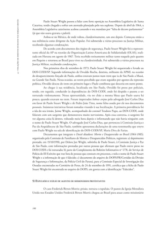 186 
4 - violações de direitos humanos nas igrejas cristãs 
Paulo Stuart Wright passou a lidar com forte oposição na Assembleia Legislativa de Santa 
Catarina, tendo chegado a sofrer um atentado planejado pelo seu suplente. Depois de abril de 1964, a 
Assembleia Legislativa catarinense acabou cassando o seu mandato por “falta de decoro parlamentar” 
(já que não usava gravata e paletó). 
Asilou-se no México, de onde voltou, clandestinamente, um ano depois. Começou então a 
sua militância como dirigente da Ação Popular. Foi submetido a vários processos na Justiça Militar, 
recebendo algumas condenações. 
De acordo com documentos dos órgãos de segurança, Paulo Stuart Wright foi o represen-tante 
oficial da AP na reunião da Organização Latino-Americana de Solidariedade (OLAS), reali-zada 
em Havana em agosto de 1967. Teria recebido treinamento militar tanto naquele país quanto 
em Pequim e retornou ao Brasil para viver na clandestinidade. Foi submetido a vários processos na 
Justiça Militar, recebendo condenações. 
Nos primeiros dias de setembro de 1973, Paulo Stuart Wright foi sequestrado e levado ao 
DOI-CODI/SP. Segundo informações de Osvaldo Rocha, dentista, militante da APML na ocasião 
do desaparecimento forçado de Paulo, ambos estavam juntos num trem que ia de São Paulo a Mauá, 
na Grande São Paulo. Nessa ocasião, ao terem percebido que eram seguidos por agentes da repressão 
política, Osvaldo desceu do trem em primeiro lugar e Paulo combinou que desceria em outro ponto. 
Ao chegar à sua residência, localizada em São Paulo, Osvaldo foi preso por policiais, 
sendo, em seguida, conduzido às dependências do DOI-CODI, onde foi despido e passou a ser 
torturado violentamente. Nessa oportunidade, viu no chão a mesma blusa que Paulo usava há 
pouco, quando estavam no trem. Foram impetrados habeas corpus pelo advogado José Carlos Dias 
em favor de Paulo Stuart Wright e de Pedro João Tinn, nome falso usado por ele nos documentos 
pessoais. Inúmeras iniciativas foram tomadas visando à sua localização. A primeira providência foi 
a ida do seu irmão, Jaime Wright, acompanhado do coronel Teodoro Pupo, ao DOI-CODI, onde 
falaram com um sargento que demonstrava muito nervosismo. Após essa conversa, o sargento foi 
ver alguma coisa lá dentro, voltando meia hora depois e informando que não havia ninguém com 
o nome de Paulo Stuart Wright. O advogado José Carlos Dias, que pertenceu à Comissão Justiça e 
Paz da Arquidiocese de São Paulo, também apresentou declarações de uma testemunha que esteve 
com Paulo Wright na sala de identificação do DOI-CODI/SP, Maria Diva de Farias. 
Documentos que integram o Dossiê ditadura: Mortos e Desaparecidos no Brasil (1964-1985), 
organizado pela Comissão de Familiares de Mortos e Desaparecidos Políticos, registram: a) depoimento 
prestado, em 15/10/1990, por Delora Jan Wright, sobrinha de Paulo Stuart, à Comissão Justiça e Paz 
de São Paulo, com informações prestadas por outras pessoas que afirmam que Paulo esteve preso no 
DOI-CODI e foi torturado; b) parte do Complemento do Boletim Informativo no 1/78, do Serviço de 
Polícia do III Exército que traz lista de pessoas que constam em processos, e nela o nome de Paulo Stuart 
Wright e a informação de que é falecido; c) documento do arquivo do DOPS/PR/Certidão da Divisão 
de Segurança e Informações, da Polícia Civil do Paraná, para a Comissão Especial de Investigação das 
Ossadas encontradas no Cemitério de Perus, de 24 de setembro de 1991, certifica que a ficha de Paulo 
Stuart Wright foi encontrada no arquivo do DOPS, em gaveta com a identificação “Falecidos”. 
5) Expulsões e exílio de agentes de missionários protestantes 
O caso Frederick Birten Morris: prisão, tortura e expulsão. O pastor da Igreja Metodista 
Unida nos Estados Unidos Frederick Birten Morris chegou ao Brasil para atuar como missionário 
 