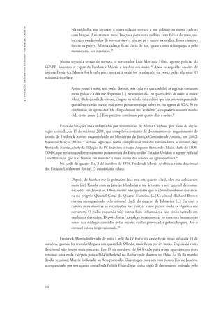 188 
4 - violações de direitos humanos nas igrejas cristãs 
Na tardinha, me levaram a outra sala de tortura e me colocaram numa cadeira 
com braços. Amarraram meus braços e pernas na cadeira com faixas de coro, co-locaram 
os eletrodos de novo, esta vez um no pé e outro na orelha. Estes choques 
foram os piores. Minha cabeça ficou cheia de luz, quase como relâmpago, e pelo 
menos uma vez desmaiei.85 
Numa segunda sessão de tortura, o torturador Luis Miranda Filho, agente policial da 
SSP-PE, levantou o capuz de Frederick Morris e revelou seu rosto.86 Após as seguidas sessões de 
tortura Frederick Morris foi levado para uma cela onde foi pendurado na porta pelas algemas. O 
missionário relata: 
Assim passei a noite, sem poder dormir, pois cada vez que cochilei, as algemas cortaram 
meus pulsos e a dor me despertou [...] no terceiro dia, na quarta-feira de noite, o major 
Maia, chefe da sala de tortura, chegou na minha cela e disse que eles estavam pensando 
que talvez eu não era tão mal como pensavam e que talvez eu era agente da CIA. Se eu 
confessasse ser agente da CIA, eles poderiam me “reabilitar” e eu poderia resumir minha 
vida como antes. [...] Este processo continuou por quatro dias e noites.87 
Essas declarações são confirmadas por testemunho de Alanir Cardoso, por meio de decla-ração 
assinada, de 17 de maio de 2001, que compõe o conjunto de documentos do requerimento de 
anistia de Frederick Morris encaminhado ao Ministério da Justiça/Comissão de Anistia, em 2002. 
Nessa declaração, Alanir Cardoso registra o nome completo de três dos torturadores: o coronel Ney 
Armando Meziat, chefe da II Seção do IV Exército; o major Augusto Fernandes Maia, chefe do DOI-CODI, 
que teria recebido treinamento para tortura do Exército dos Estados Unidos; o agente policial 
Luis Miranda, que não hesitou em mostrar o rosto numa das sessões de agressão física.88 
Na tarde do quarto dia, 3 de outubro de 1974, Frederick Morris recebeu a visita do cônsul 
dos Estados Unidos em Recife. O missionário relata: 
Depois de banhar-me (a primeiro [sic] vez em quatro dias), eles me colocaram 
num [sic] Kombi com as janelas blindadas e me levaram a um quartel de comu-nicações 
em Jaboatão. Obviamente não queriam que o cônsul soubesse que esta-va 
no próprio Quartel Geral do Quarto Exército. [...] O cônsul Richard Brown 
entrou acompanhado pelo coronel chefe do quartel de Jaboatão. [...] Eu tirei a 
camisa para mostrar as escoriações nas costas, e nos pulsos onde as algemas me 
cortaram. O pulso esquerda (sic) estava bem inflamado e não tinha sentido em 
nenhuma das mãos. Depois, baixei as calças para mostrar os enormes hematomas 
roxos nas nádegas causados pelas muitas caídas provocadas pelos choques. Até o 
coronel estava impressionado.89 
Frederick Morris foi levado de volta à sede do IV Exército, onde ficou preso até o dia 14 de 
outubro, quando foi transferido para um quartel de Olinda, onde ficou por 24 horas. Depois da visita 
do cônsul não houve mais torturas. Em 15 de outubro, ele foi levado para o seu apartamento para 
arrumar uma mala e depois para a Polícia Federal no Recife onde dormiu no chão. Às 8h da manhã 
do dia seguinte, Morris foi levado ao Aeroporto dos Guararapes para um voo para o Rio de Janeiro, 
acompanhado por um agente armado da Polícia Federal que tinha cópia de documento assinado pelo 
 