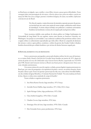 190 
4 - violações de direitos humanos nas igrejas cristãs 
no Brasil para ser julgado e que a mulher e cinco filhos viessem a passar graves dificuldades, Tyson 
conseguiu obter uma prorrogação de três meses, a fim de colocar suas coisas em ordem, e partiu em 
março de 1966. Em carta a amigos, parentes e membros da Igreja, ele e Jean, sua mulher, explicaram 
a decisão de sair do Brasil: 
No clima de suspeita e traição decorrente da sistemática repressão por parte do governo, 
era inevitável que nós, assim como muitos de nossos amigos, acabássemos sendo vítimas 
de intimidação. A estreita relação de Brady com professores e estudantes universitários 
brasileiros inevitavelmente o tornou alvo de suspeita pelo atual governo militar. 
Tyson encontrou trabalho como professor de ciência política no Colégio Southampton da 
Universidade de Long Island. No ano seguinte, entrou como docente na American University, em 
Washington. Sua posição na universidade e suas credenciais acadêmicas lhe permitiram utilizar contra 
o regime militar os conhecimentos especializados que tinha sobre o Brasil em campanha de denúncias 
das torturas e contra o apoio político, econômico e militar do governo dos Estados Unidos à ditadura 
brasileira desenvolvida por exilados brasileiros e por ativistas de direitos humanos naquele país. 
6) Expulsão, banimento e fuga de protestantes 
Entre os protestantes perseguidos e presos pela ditadura militar, há três casos de banimen-to: 
os irmãos Derly, Daniel e Joel José de Carvalho foram banidos em janeiro de 1971, depois de 
saírem da prisão em troca do embaixador suíço Giovani Enrico Bucher, sequestrado em 7/12/1970 
pela VPR. Daniel e Joel tentaram retornar ao Brasil, mas foram presos e desapareceram. Estes casos 
estão relatados anteriormente. 
Um extenso número de casos diz respeito a exilados, pessoas ligadas às igrejas protestantes no 
Brasil que, por conta da perseguição e da experiência de prisão e tortura, em muitas situações, foram 
forçadas a deixar o país. Estava em questão a preservação da vida, mas, como afirma Anivaldo Padilha, 
um dos exilados da Igreja Metodista, à Comissão Nacional da Verdade: “Era uma mudança de frente 
de luta. Quem se exilou estava mudando de campo de batalha”. 
Foram exilados os seguintes protestantes: 
1. Ana Maria Ramos Estevão, leiga metodista, 1973, França 
2. Anivaldo Pereira Padilha, leigo metodista, 1971, Chile, EUA e Suíça 
3. Apolo Heringer Lisboa, leigo presbiteriano, 1973, Chile 
4. Clara Amélia Evangelista, 1970, Chile e Canadá 
5. Claudius Ceccon, leigo metodista, 1970, Suíça 
6. Domingos Alves de Lima, leigo metodista, 1970, Chile e Canadá 
7. Eber Fernandes Ferrer, pastor presbiteriano, 1970, Suíça 
 