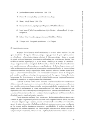 comissão nacional da verdade - relatório - volume ii - textos temáticos - dezembro de 2014 
191 
8. Jovelino Ramos, pastor presbiteriano, 1968, EUA 
9. Manoel da Conceição, leigo Assembleia de Deus, Suíça 
10. Noracy Ruiz de Souza, 1968, EUA 
11. Paulo José Krischke, leigo Episcopal Anglicano, 1970, Chile e Canadá 
12. Paulo Stuart Wright, leigo presbiteriano, 1964, México – voltou ao Brasil, foi preso e 
desapareceu 
13. Rubem César Fernandes, leigo presbiteriano, 1963, EUA e Polônia 
14. Zwinglio Mota Dias, pastor presbiteriano, 1971, Uruguai 
C) Indicações conclusivas 
As igrejas cristãs deixaram marcas na memória da ditadura militar brasileira. Seja pelo 
apoio das cúpulas e de algumas lideranças, clérigas e leigas, por meio de apoio explícito, cautelo-so, 
pelo silêncio e pela omissão, seja pela resistência de lideranças, clérigas e leigas, na oposição 
ao regime, na defesa dos direitos humanos e na solidariedade com vítimas e suas famílias. Entre 
os católicos-romanos, a participação na Ação Católica, a formulação da Teologia da Libertação, a 
criação das pastorais sociais e emergência das Comunidades Eclesiais de Base foram fundamentais 
para respaldar e motivar todo o engajamento em prol da justiça e do direito. Os protestantes, moti-vados 
predominantemente pela inserção no movimento ecumênico no Brasil e no exterior também 
construíram uma base teológica e prática que tornou possível a militância contra o regime de ex-ceção. 
O Estado brasileiro esteve atento a esta postura e não isentou esses cristãos de perseguições, 
pelo contrário, considerava-os inimigos da segurança nacional. Daí as graves violações dos direitos 
humanos que lhes foram impostas, na forma de prisão arbitrária, tortura, expulsões e banimentos, 
que levaram vários deles ao desaparecimento forçado e à morte. 
Destacam-se entre as vítimas cristãs, estudantes e trabalhadores do campo e operários das 
cidades por conta do engajamento em movimentos relacionados a esses segmentos, como relatado em 
item específico anteriormente. Importa ressaltar uma constatação das(os) pesquisadoras(es): o signi-ficativo 
grupo de mulheres entre as vítimas, tanto no lado da ICAR como no lado protestante, que 
experimentaram as atrocidades impostas de forma potencializada. Sofriam como seres humanos, como 
os demais cristãos comprometidos com a justiça e o direito, mas padeceram também como mulheres, 
afetadas de maneira singular pelo regime repressivo. 
Quem eram essas mulheres? Uma leitura atenta do documento-referência deste texto, o 
Relatório As igrejas e as graves violações, revela que eram católicas e protestantes das cidades, do campo 
e das aldeias indígenas, leigas e religiosas, atuantes com a juventude e com adultos como educadoras, 
agentes de saúde, missionárias, trabalhadoras, sindicalistas, que desejavam ser tratadas com dignida-de. 
Ou estavam, também, simplesmente na pobreza e nas dificuldades da periferia das cidades, do 
campo com seus conflitos sobre a terra, das aldeias indígenas onde estavam as missões, muitas vezes 
sem preocupação com disputas políticas ou com a implantação do “comunismo”. Por isso podem ser 
 