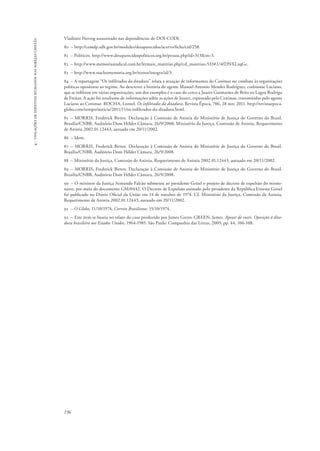 196 
4 - violações de direitos humanos nas igrejas cristãs 
Vladimir Herzog assassinado nas dependências do DOI-CODI. 
80 – http://cemdp.sdh.gov.br/modules/desaparecidos/acervo/ficha/cid/258. 
81 – Políticos. http://www.desaparecidospoliticos.org.br/pessoa.php?id=313&m=3. 
82 – http://www.memoriasindical.com.br/lermais_materias.php?cd_materias=533#.U4fDNXLxqGc. 
83 – http://www.nucleomemoria.org.br/textos/integra/id/3. 
84 – A reportagem “Os infiltrados da ditadura” relata a atuação de informantes do Cenimar no combate às organizações 
políticas opositoras ao regime. Ao descrever a história do agente Manoel Antonio Mendes Rodrigues, codinome Luciano, 
que se infiltrou em várias organizações, um dos exemplos é o caso do cerco a Juarez Guimarães de Brito na Lagoa Rodrigo 
de Freitas. A ação foi resultante de informações sobre as ações de Juarez, espionado pelo Cenimar, transmitidas pelo agente 
Luciano ao Cenimar. ROCHA, Leonel. Os infiltrados da ditadura, Revista Época, 706, 28 nov. 2011. http://revistaepoca. 
globo.com/tempo/noticia/2011/11/os-infiltrados-da-ditadura.html. 
85 – MORRIS, Frederick Birten. Declaração à Comissão de Anistia do Ministério de Justiça do Governo do Brasil. 
Brasília/CNBB, Auditório Dom Hélder Câmara, 26/9/2008; Ministério da Justiça, Comissão de Anistia, Requerimento 
de Anistia 2002.01.12443, autuado em 20/11/2002. 
86 – Idem. 
87 – MORRIS, Frederick Birten. Declaração à Comissão de Anistia do Ministério de Justiça do Governo do Brasil. 
Brasília/CNBB, Auditório Dom Hélder Câmara, 26/9/2008. 
88 – Ministério da Justiça, Comissão de Anistia, Requerimento de Anistia 2002.01.12443, autuado em 20/11/2002. 
89 – MORRIS, Frederick Birten. Declaração à Comissão de Anistia do Ministério de Justiça do Governo do Brasil. 
Brasília/CNBB, Auditório Dom Hélder Câmara, 26/9/2008. 
90 – O ministro da Justiça Armando Falcão submeteu ao presidente Geisel o projeto de decreto de expulsão do missio-nário, 
por meio do documento GM/0442. O Decreto de Expulsão assinado pelo presidente da República Ernesto Geisel 
foi publicado no Diário Oficial da União em 14 de outubro de 1974. Cf. Ministério da Justiça, Comissão de Anistia, 
Requerimento de Anistia 2002.01.12443, autuado em 20/11/2002. 
91 – O Globo, 11/10/1974; Correio Brasiliense, 15/10/1974. 
92 – Este item se baseia no relato do caso produzido por James Green: GREEN, James. Apesar de vocês. Oposição à dita-dura 
brasileira nos Estados Unidos, 1964-1985. São Paulo: Companhia das Letras, 2009, pp. 44, 106-108. 
 