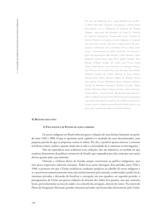 198 
5 - violações de direitos humanos dos povos indígenas 
Este texto foi elaborado sob a responsabilidade da conselhei-ra 
Maria Rita Kehl. Pesquisas, investigações e redação foram 
desenvolvidas com a colaboração da Comissão da Verdade 
Indígena, como parte das atividades do Grupo de Trabalho 
da Comissão Nacional da Verdade sobre Graves Violações de 
Direitos Humanos no Campo ou contra Indígenas. O resultado 
não teria sido o mesmo, não fosse o amplo processo de inter-locução 
e colaboração com a sociedade civil na coleta, trata-mento 
e sistematização dos dados analisados. Foi essencial o 
apoio dos pesquisadores Beto Ricardo, Cleber Buzzato, Clovis 
Brighenti, Daniel Pierri, Egon Heck, Egydio Schwade, Fany 
Ricardo, Gilberto Azanha, Ian Packer, Iara Ferraz, Inimá 
Simões, Isabel Harari, Laura Faerman, Levi Marques Pereira, 
Luis Francisco de Carvalho Dias, Luiz Henrique Eloy Amado, 
Manuela Carneiro da Cunha, Marcelo de Souza Romão, 
Marcelo Zelic, Marco Antonio Delfino de Almeida, Maria 
Inês Ladeira, Neimar Machado de Sousa, Orlando Calheiros, 
Patrícia de Mendonça Rodrigues, Porfírio Carvalho, Rafael 
Pacheco Marinho, Rogerio Duarte do Pateo, Spensy Pimentel, 
Tatiane Klein e Vincent Carelli. Agradecemos especialmente a 
todos os indígenas que prestaram depoimentos para esta pesquisa 
e que lutam pela busca da memória, da verdade e da justiça em 
relação às graves violações promovidas pelo Estado contra os seus 
povos, que é mácula para toda a sociedade brasileira. 
A) Resumo executivo 
1) Uma política de Estado de ação e omissão 
Os povos indígenas no Brasil sofreram graves violações de seus direitos humanos no perío-do 
entre 1946 e 1988. O que se apresenta neste capítulo é o resultado de casos documentados, uma 
pequena parcela do que se perpetrou contra os índios. Por eles, é possível apenas entrever a extensão 
real desses crimes, avaliar o quanto ainda não se sabe e a necessidade de se continuar as investigações. 1 
Não são esporádicas nem acidentais essas violações: elas são sistêmicas, na medida em que 
resultam diretamente de políticas estruturais de Estado, que respondem por elas, tanto por suas ações 
diretas quanto pelas suas omissões. 
Omissão e violência direta do Estado sempre conviveram na política indigenista, mas 
seus pesos respectivos sofreram variações. Poder-se-ia assim distinguir dois períodos entre 1946 e 
1988, o primeiro em que a União estabeleceu condições propícias ao esbulho de terras indígenas e 
se caracterizou majoritariamente (mas não exclusivamente) pela omissão, acobertando o poder local, 
interesses privados e deixando de fiscalizar a corrupção em seus quadros; no segundo período, o 
protagonismo da União nas graves violações de direitos dos índios fica patente, sem que omissões 
letais, particularmente na área de saúde e no controle da corrupção, deixem de existir. Na esteira do 
Plano de Integração Nacional, grandes interesses privados são favorecidos diretamente pela União, 
 