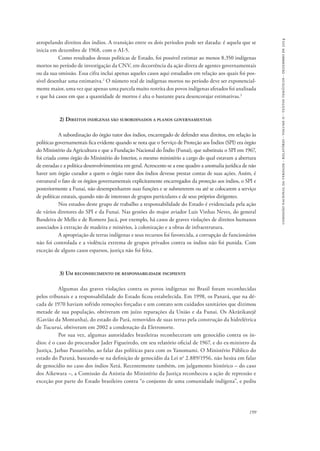 comissão nacional da verdade - relatório - volume ii - textos temáticos - dezembro de 2014 
atropelando direitos dos índios. A transição entre os dois períodos pode ser datada: é aquela que se 
inicia em dezembro de 1968, com o AI-5. 
Como resultados dessas políticas de Estado, foi possível estimar ao menos 8.350 indígenas 
mortos no período de investigação da CNV, em decorrência da ação direta de agentes governamentais 
ou da sua omissão. Essa cifra inclui apenas aqueles casos aqui estudados em relação aos quais foi pos-sível 
desenhar uma estimativa.2 O número real de indígenas mortos no período deve ser exponencial-mente 
maior, uma vez que apenas uma parcela muito restrita dos povos indígenas afetados foi analisada 
199 
e que há casos em que a quantidade de mortos é alta o bastante para desencorajar estimativas.3 
2) Direitos indígenas são subordinados a planos governamentais 
A subordinação do órgão tutor dos índios, encarregado de defender seus direitos, em relação às 
políticas governamentais fica evidente quando se nota que o Serviço de Proteção aos Índios (SPI) era órgão 
do Ministério da Agricultura e que a Fundação Nacional do Índio (Funai), que substituiu o SPI em 1967, 
foi criada como órgão do Ministério do Interior, o mesmo ministério a cargo do qual estavam a abertura 
de estradas e a política desenvolvimentista em geral. Acrescente-se a esse quadro a anomalia jurídica de não 
haver um órgão curador a quem o órgão tutor dos índios devesse prestar contas de suas ações. Assim, é 
estrutural o fato de os órgãos governamentais explicitamente encarregados da proteção aos índios, o SPI e 
posteriormente a Funai, não desempenharem suas funções e se submeterem ou até se colocarem a serviço 
de políticas estatais, quando não de interesses de grupos particulares e de seus próprios dirigentes. 
Nos estudos deste grupo de trabalho a responsabilidade do Estado é evidenciada pela ação 
de vários diretores do SPI e da Funai. Nas gestões do major aviador Luis Vinhas Neves, do general 
Bandeira de Mello e de Romero Jucá, por exemplo, há casos de graves violações de direitos humanos 
associados à extração de madeira e minérios, à colonização e a obras de infraestrutura. 
A apropriação de terras indígenas e seus recursos foi favorecida, a corrupção de funcionários 
não foi controlada e a violência extrema de grupos privados contra os índios não foi punida. Com 
exceção de alguns casos esparsos, justiça não foi feita. 
3) Um reconhecimento de responsabilidade incipiente 
Algumas das graves violações contra os povos indígenas no Brasil foram reconhecidas 
pelos tribunais e a responsabilidade do Estado ficou estabelecida. Em 1998, os Panará, que na dé-cada 
de 1970 haviam sofrido remoções forçadas e um contato sem cuidados sanitários que dizimou 
metade de sua população, obtiveram em juízo reparações da União e da Funai. Os Akrãtikatejê 
(Gavião da Montanha), do estado do Pará, removidos de suas terras pela construção da hidrelétrica 
de Tucuruí, obtiveram em 2002 a condenação da Eletronorte. 
Por sua vez, algumas autoridades brasileiras reconheceram um genocídio contra os ín-dios: 
é o caso do procurador Jader Figueiredo, em seu relatório oficial de 1967, e do ex-ministro da 
Justiça, Jarbas Passarinho, ao falar das políticas para com os Yanomami. O Ministério Público do 
estado do Paraná, baseando-se na definição de genocídio da Lei no 2.889/1956, não hesita em falar 
de genocídio no caso dos índios Xetá. Recentemente também, em julgamento histórico – do caso 
dos Aikewara –, a Comissão da Anistia do Ministério da Justiça reconheceu a ação de repressão e 
exceção por parte do Estado brasileiro contra “o conjunto de uma comunidade indígena”, e pediu 
 