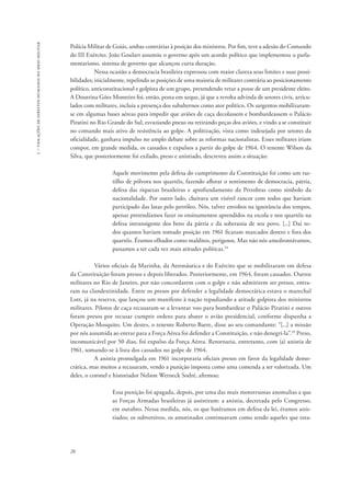 1 – violações de direitos humanos no meio militar 
Polícia Militar de Goiás, ambas contrárias à posição dos ministros. Por fim, teve a adesão do Comando 
do III Exército. João Goulart assumiu o governo após um acordo político que implementou o parla-mentarismo, 
20 
sistema de governo que alcançou curta duração. 
Nessa ocasião a democracia brasileira expressou com maior clareza seus limites e suas possi-bilidades; 
inicialmente, repelindo as posições de uma maioria de militares contrária ao posicionamento 
político, anticonstitucional e golpista de um grupo, pretendendo vetar a posse de um presidente eleito. 
A Doutrina Góes Monteiro foi, então, posta em xeque, já que a revolta advinda de setores civis, articu-lados 
com militares, incluía a presença dos subalternos como ator político. Os sargentos mobilizaram-se 
em algumas bases aéreas para impedir que aviões de caça decolassem e bombardeassem o Palácio 
Piratini no Rio Grande do Sul, esvaziando pneus ou retirando peças dos aviões, e vindo a se constituir 
no comando mais ativo de resistência ao golpe. A politização, vista como indesejada por setores da 
oficialidade, ganhava impulso no amplo debate sobre as reformas nacionalistas. Esses militares iriam 
compor, em grande medida, os cassados e expulsos a partir do golpe de 1964. O tenente Wilson da 
Silva, que posteriormente foi exilado, preso e anistiado, descreveu assim a situação: 
Aquele movimento pela defesa do cumprimento da Constituição foi como um ras-tilho 
de pólvora nos quartéis, fazendo aflorar o sentimento de democracia, pátria, 
defesa das riquezas brasileiras e aprofundamento da Petrobras como símbolo da 
nacionalidade. Por outro lado, cheirava um visível rancor com todos que haviam 
participado das lutas pelo petróleo. Nós, talvez envoltos na ignorância dos tempos, 
apenas pretendíamos fazer os ensinamentos aprendidos na escola e nos quartéis na 
defesa intransigente dos bens da pátria e da soberania de seu povo. [...] Daí to-dos 
quantos haviam tomado posição em 1961 ficaram marcados dentro e fora dos 
quartéis. Éramos olhados como malditos, perigosos. Mas não nós amedrontávamos, 
passamos a ter cada vez mais atitudes políticas.34 
Vários oficiais da Marinha, da Aeronáutica e do Exército que se mobilizaram em defesa 
da Constituição foram presos e depois liberados. Posteriormente, em 1964, foram cassados. Outros 
militares no Rio de Janeiro, por não concordarem com o golpe e não admitirem ser presos, entra-ram 
na clandestinidade. Entre os presos por defender a legalidade democrática estava o marechal 
Lott, já na reserva, que lançou um manifesto à nação repudiando a atitude golpista dos ministros 
militares. Pilotos de caça recusaram-se a levantar voo para bombardear o Palácio Piratini e outros 
foram presos por recusar cumprir ordens para abater o avião presidencial, conforme dispunha a 
Operação Mosquito. Um destes, o tenente Roberto Baere, disse ao seu comandante: “[...] a missão 
por nós assumida ao entrar para a Força Aérea foi defender a Constituição, e não denegri-la”.35 Preso, 
incomunicável por 50 dias, foi expulso da Força Aérea. Retornaria, entretanto, com (a) anistia de 
1961, somando-se à lista dos cassados no golpe de 1964. 
A anistia promulgada em 1961 incorporaria oficiais presos em favor da legalidade demo-crática, 
mas muitos a recusaram, vendo a punição imposta como uma comenda a ser valorizada. Um 
deles, o coronel e historiador Nelson Werneck Sodré, afirmou: 
Essa punição foi apagada, depois, por uma das mais monstruosas anomalias a que 
as Forças Armadas brasileiras já assistiram: a anistia, decretada pelo Congresso, 
em outubro. Nessa medida, nós, os que batêramos em defesa da lei, éramos anis-tiados; 
os subversivos, os amotinados continuavam como sendo aqueles que esta- 
 