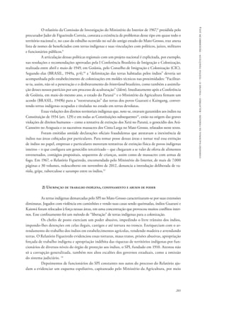 comissão nacional da verdade - relatório - volume ii - textos temáticos - dezembro de 2014 
O relatório da Comissão de Investigação do Ministério do Interior de 1967,8 presidida pelo 
procurador Jader de Figueiredo Correia, constata a existência de problemas desse tipo em quase todo o 
território nacional e, no caso do esbulho ocorrido no sul do antigo estado do Mato Grosso, traz anexa 
lista de nomes de beneficiados com terras indígenas e suas vinculações com políticos, juízes, militares 
e funcionários públicos.9 
A articulação dessas políticas regionais com um projeto nacional é explicitada, por exemplo, 
nas resoluções e recomendações aprovadas pela I Conferência Brasileira de Imigração e Colonização, 
realizada entre abril e maio de 1949, em Goiânia, pelo Conselho de Imigração e Colonização (CIC). 
Segundo elas (BRASIL, 1949a, p:4),10 a “delimitação das terras habitadas pelos índios” deveria ser 
acompanhada pelo estabelecimento de colonizações em moldes técnicos nas proximidades: “Facilitar-se- 
ia, assim, não só a penetração e o desbravamento do hinterland brasileiro, como também a assimila-ção 
desses nossos patrícios por um processo de aculturação” (Idem). Imediatamente após a Conferência 
de Goiânia, em maio do mesmo ano, o estado do Paraná11 e o Ministério da Agricultura firmam um 
acordo (BRASIL, 1949b) para a “reestruturação” das terras dos povos Guarani e Kaingang, conver-tendo 
201 
terras indígenas ocupadas e tituladas no estado em terras devolutas. 
Essas violações dos direitos territoriais indígenas que, note-se, estavam garantidos aos índios na 
Constituição de 1934 (art. 129) e em todas as Constituições subsequentes12, estão na origem das graves 
violações de direitos humanos – como a tentativa de extinção dos Xetá no Paraná, o genocídio dos Avá- 
Canoeiro no Araguaia e os sucessivos massacres dos Cinta Larga no Mato Grosso, relatados neste texto. 
Foram emitidas amiúde declarações oficiais fraudulentas que atestavam a inexistência de 
índios nas áreas cobiçadas por particulares. Para tomar posse dessas áreas e tornar real essa extinção 
de índios no papel, empresas e particulares moveram tentativas de extinção física de povos indígenas 
inteiros – o que configura um genocídio terceirizado – que chegaram a se valer de oferta de alimentos 
envenenados, contágios propositais, sequestros de crianças, assim como de massacres com armas de 
fogo. Em 1967, o Relatório Figueiredo, encomendado pelo Ministério do Interior, de mais de 7.000 
páginas e 30 volumes, redescoberto em novembro de 2012, denuncia a introdução deliberada de va-ríola, 
gripe, tuberculose e sarampo entre os índios.13 
2) Usurpação de trabalho indígena, confinamento e abusos de poder 
As terras indígenas demarcadas pelo SPI no Mato Grosso caracterizaram-se por suas extensões 
diminutas. Jogados com violência em caminhões e vendo suas casas sendo queimadas, índios Guarani e 
Kaiowá foram relocados à força nessas áreas, em uma concentração que provocou muitos conflitos inter-nos. 
Esse confinamento foi um método de “liberação” de terras indígenas para a colonização. 
Os chefes de posto exerciam um poder abusivo, impedindo o livre trânsito dos índios, 
impondo-lhes detenções em celas ilegais, castigos e até tortura no tronco. Enriqueciam com o ar-rendamento 
do trabalho dos índios em estabelecimentos agrícolas, vendendo madeira e arrendando 
terras. O Relatório Figueiredo evidenciou essas torturas, maus tratos, prisões abusivas, apropriação 
forçada de trabalho indígena e apropriação indébita das riquezas de territórios indígenas por fun-cionários 
de diversos níveis do órgão de proteção aos índios, o SPI, fundado em 1910. Atestou não 
só a corrupção generalizada, também nos altos escalões dos governos estaduais, como a omissão 
do sistema judiciário. 14 
Depoimentos de funcionários do SPI constantes nos autos do processo do Relatório aju-dam 
a evidenciar um esquema espoliativo, capitaneado pelo Ministério da Agricultura, por meio 
 