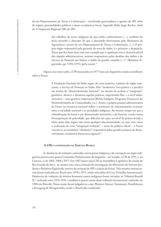 202 
5 - violações de direitos humanos dos povos indígenas 
do seu Departamento de Terras e Colonização – envolvendo governadores e agentes do SPI, além 
de órgãos, personalidades políticas e atores econômicos locais. Segundo Helio Jorge Bucker, chefe 
da 5ª Inspetoria Regional (IR) do SPI: 
dos esbulhos de terras indígenas de que tenho conhecimento (…), nenhum foi 
mais estranho e chocante do que o procedido diretamente pelo Ministério da 
Agricultura, através do seu Departamento de Terras e Colonização. (…) O pró-prio 
órgão responsável pela garantia da terra do índio, é o primeiro a despojá-lo. 
Penso que fica bem claro com esse exemplo que a espoliação tem a chancela oficial 
das cúpulas administrativas, maiores responsáveis pelas desditas dos índios e do 
Serviço de Proteção aos Índios, o bufão da grande comédia (…).” (Relatório Fi-gueiredo, 
pp. 3.952-3.953, grifo nosso) 15 
Alguns anos mais tarde, a CPI instaurada em 1977 faria um diagnóstico muito semelhante 
sobre a Funai: 
A Fundação Nacional do Índio segue, de certa maneira, a prática do órgão ante-cessor, 
o Serviço de Proteção ao Índio. Mas “moderniza’”esta prática e a justifica 
em termos de “desenvolvimento nacional”, no intuito de acelerar a “integração” 
gradativa: absorve e dinamiza aquelas práticas, imprimindo-lhes – a nível admi-nistrativo 
– uma gerência empresarial (Renda Indígena, Programa Financeiro do 
Desenvolvimento de Comunidades, etc.). Assim, a própria posição administrativa 
da Funai na estrutura nacional reflete a assimetria de relacionamento existente 
entre a sociedade nacional e as sociedades indígenas. Ao mesmo tempo em que a 
subordinação da Funai a um determinado ministério, o do Interior, resulta numa 
hierarquização de prioridade, que dificulta sua ação, ao nível da prática levada a 
efeito pelos dois órgãos não existe qualquer descontinuidade, ou seja, com vistas 
a aceleração de uma “integração-evolução” – meta da política oficial – a Funai 
vincula-se ao ministério “dinâmico” responsável pelos grandes projetos de desen-volvimento 
econômico-financeiro-regional.16 
3) CPIs e condenações no Tribunal Russell 
As denúncias de violações cometidas contra povos indígenas e de corrupção no órgão indi-genista 
provocaram quatro Comissões Parlamentares de Inquérito – no Senado, a CPI de 1955, e, na 
Câmara, as de 1963, 1968 e 1977. Em 1967 houve uma CPI na Assembleia Legislativa do estado do 
Rio Grande do Sul e, no mesmo ano, uma comissão de investigação do Ministério do Interior pro-duziu 
o Relatório Figueiredo, motivo da extinção do SPI e criação da Funai. Três missões internacio-nais 
foram realizadas no Brasil entre 1970 e 1971, sendo uma delas da Cruz Vermelha Internacional. 
Denúncias de violações de direitos humanos contra indígenas foram enviadas ao Tribunal Russell 
II,17 realizado entre 1974-1976, e também à quarta sessão desse tribunal internacional, realizado em 
1980 em Roterdã. Nessa sessão foram julgados os casos Waimiri Atroari, Yanomami, Nambikwara 
e Kaingang de Manguerinha, tendo o Brasil sido condenado. 
 