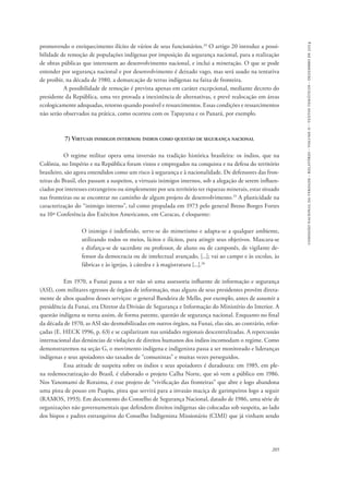 comissão nacional da verdade - relatório - volume ii - textos temáticos - dezembro de 2014 
promovendo o enriquecimento ilícito de vários de seus funcionários.24 O artigo 20 introduz a possi-bilidade 
de remoção de populações indígenas por imposição da segurança nacional, para a realização 
de obras públicas que interessem ao desenvolvimento nacional, e inclui a mineração. O que se pode 
entender por segurança nacional e por desenvolvimento é deixado vago, mas será usado na tentativa 
de proibir, na década de 1980, a demarcação de terras indígenas na faixa de fronteira. 
A possibilidade de remoção é prevista apenas em caráter excepcional, mediante decreto do 
presidente da República, uma vez provada a inexistência de alternativas, e prevê realocação em áreas 
ecologicamente adequadas, retorno quando possível e ressarcimentos. Essas condições e ressarcimentos 
não serão observados na prática, como ocorreu com os Tapayuna e os Panará, por exemplo. 
205 
7) Virtuais inimigos internos: índios como questão de segurança nacional 
O regime militar opera uma inversão na tradição histórica brasileira: os índios, que na 
Colônia, no Império e na República foram vistos e empregados na conquista e na defesa do território 
brasileiro, são agora entendidos como um risco à segurança e à nacionalidade. De defensores das fron-teiras 
do Brasil, eles passam a suspeitos, a virtuais inimigos internos, sob a alegação de serem influen-ciados 
por interesses estrangeiros ou simplesmente por seu território ter riquezas minerais, estar situado 
nas fronteiras ou se encontrar no caminho de algum projeto de desenvolvimento.25 A plasticidade na 
caracterização do “inimigo interno”, tal como propalada em 1973 pelo general Breno Borges Fortes 
na 10ª Conferência dos Exércitos Americanos, em Caracas, é eloquente: 
O inimigo é indefinido, serve-se do mimetismo e adapta-se a qualquer ambiente, 
utilizando todos os meios, lícitos e ilícitos, para atingir seus objetivos. Mascara-se 
e disfarça-se de sacerdote ou professor, de aluno ou de camponês, de vigilante de-fensor 
da democracia ou de intelectual avançado, [...]; vai ao campo e às escolas, às 
fábricas e às igrejas, à cátedra e à magistratura [...].26 
Em 1970, a Funai passa a ter não só uma assessoria influente de informação e segurança 
(ASI), com militares egressos de órgãos de informação, mas alguns de seus presidentes provêm direta-mente 
de altos quadros desses serviços: o general Bandeira de Mello, por exemplo, antes de assumir a 
presidência da Funai, era Diretor da Divisão de Segurança e Informação do Ministério do Interior. A 
questão indígena se torna assim, de forma patente, questão de segurança nacional. Enquanto no final 
da década de 1970, as ASI são desmobilizadas em outros órgãos, na Funai, elas são, ao contrário, refor-çadas 
(E. HECK 1996, p. 63) e se capilarizam nas unidades regionais descentralizadas. A repercussão 
internacional das denúncias de violações de direitos humanos dos índios incomodam o regime. Como 
demonstraremos na seção G, o movimento indígena e indigenista passa a ser monitorado e lideranças 
indígenas e seus apoiadores são taxados de “comunistas” e muitas vezes perseguidos. 
Essa atitude de suspeita sobre os índios e seus apoiadores é duradoura: em 1985, em ple-na 
redemocratização do Brasil, é elaborado o projeto Calha Norte, que só vem a público em 1986. 
Nos Yanomami de Roraima, é esse projeto de “vivificação das fronteiras” que abre e logo abandona 
uma pista de pouso em Paapiu, pista que servirá para a invasão maciça de garimpeiros logo a seguir 
(RAMOS, 1993). Em documento do Conselho de Segurança Nacional, datado de 1986, uma série de 
organizações não governamentais que defendem direitos indígenas são colocadas sob suspeita, ao lado 
dos bispos e padres estrangeiros do Conselho Indigenista Missionário (CIMI) que já vinham sendo 
 