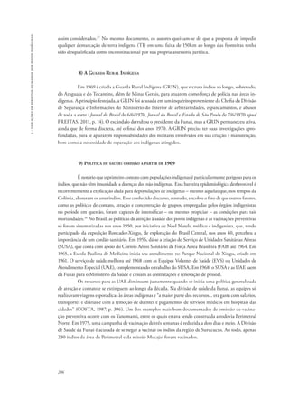 206 
5 - violações de direitos humanos dos povos indígenas 
assim considerados.27 No mesmo documento, os autores queixam-se de que a proposta de impedir 
qualquer demarcação de terra indígena (TI) em uma faixa de 150km ao longo das fronteiras tenha 
sido desqualificada como inconstitucional por sua própria assessoria jurídica. 
8) A Guarda Rural Indígena 
Em 1969 é criada a Guarda Rural Indígena (GRIN), que recruta índios ao longo, sobretudo, 
do Araguaia e do Tocantins, além de Minas Gerais, para atuarem como força de polícia nas áreas in-dígenas. 
A princípio festejada, a GRIN foi acusada em um inquérito proveniente da Chefia da Divisão 
de Segurança e Informações do Ministério do Interior de arbitrariedades, espancamentos, e abusos 
de toda a sorte (Jornal do Brasil de 6/6/1970, Jornal do Brasil e Estado de São Paulo de 7/6/1970 apud 
FREITAS, 2011, p. 14). O escândalo derrubou o presidente da Funai, mas a GRIN permaneceu ativa, 
ainda que de forma discreta, até o final dos anos 1970. A GRIN precisa ter suas investigações apro-fundadas, 
para se apurarem responsabilidades dos militares envolvidos em sua criação e manutenção, 
bem como a necessidade de reparação aos indígenas atingidos. 
9) Política de saúde: omissão a partir de 1969 
É notório que o primeiro contato com populações indígenas é particularmente perigoso para os 
índios, que não têm imunidade a doenças dos não indígenas. Essa barreira epidemiológica desfavorável é 
recorrentemente a explicação dada para depopulações de indígenas – mesmo aquelas que, nos tempos da 
Colônia, abateram os ameríndios. Esse conhecido discurso, contudo, encobre o fato de que outros fatores, 
como as políticas de contato, atração e concentração de grupos, empregadas pelos órgãos indigenistas 
no período em questão, foram capazes de intensificar – ou mesmo propiciar – as condições para tais 
mortandades.28 No Brasil, as políticas de atenção à saúde dos povos indígenas e as vacinações preventivas 
só foram sistematizadas nos anos 1950, por iniciativa de Noel Nutels, médico e indigenista, que, tendo 
participado da expedição Roncador-Xingu, de exploração do Brasil Central, nos anos 40, percebeu a 
importância de um cordão sanitário. Em 1956, dá-se a criação do Serviço de Unidades Sanitárias Aéreas 
(SUSA), que conta com apoio do Correio Aéreo Sanitário da Força Aérea Brasileira (FAB) até 1964. Em 
1965, a Escola Paulista de Medicina inicia seu atendimento no Parque Nacional do Xingu, criado em 
1961. O serviço de saúde melhora até 1968 com as Equipes Volantes de Saúde (EVS) ou Unidades de 
Atendimento Especial (UAE), complementando o trabalho do SUSA. Em 1968, o SUSA e as UAE saem 
da Funai para o Ministério da Saúde e cessam as contratações e renovação de pessoal. 
Os recursos para as UAE diminuem justamente quando se inicia uma política generalizada 
de atração e contato e se extinguem ao longo da década. Na divisão de saúde da Funai, as equipes só 
realizavam viagens esporádicas às áreas indígenas e “a maior parte dos recursos... era gasta com salários, 
transportes e diárias e com a remoção de doentes e pagamentos de serviços médicos em hospitais das 
cidades” (COSTA, 1987, p. 396). Um dos exemplos mais bem documentados de omissão de vacina-ção 
preventiva ocorre com os Yanomami, entre os quais estava sendo construída a rodovia Perimetral 
Norte. Em 1975, uma campanha de vacinação de três semanas é reduzida a dois dias e meio. A Divisão 
de Saúde da Funai é acusada de se negar a vacinar os índios da região de Surucucus. Ao todo, apenas 
230 índios da área da Perimetral e da missão Mucajaí foram vacinados. 
 