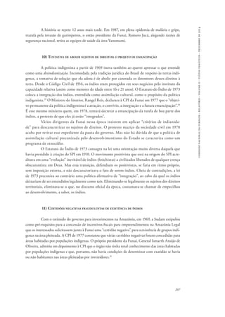 comissão nacional da verdade - relatório - volume ii - textos temáticos - dezembro de 2014 
A história se repete 12 anos mais tarde. Em 1987, em plena epidemia de malária e gripe, 
trazida pela invasão de garimpeiros, o então presidente da Funai, Romero Jucá, alegando razões de 
segurança nacional, retira as equipes de saúde da área Yanomami. 
207 
10) Tentativa de abolir sujeitos de direitos: o projeto de emancipação 
A política indigenista a partir de 1969 inova também ao querer apressar o que entende 
como uma desindianização. Incomodada pela tradição jurídica do Brasil de respeito às terras indí-genas, 
a tentativa de solução que ela adota é de abolir por canetada os detentores desses direitos à 
terra. Desde o Código Civil de 1916, os índios eram protegidos em seus negócios pelo instituto da 
capacidade relativa (assim como menores de idade entre 16 e 21 anos). O Estatuto do Índio de 1973 
coloca a integração dos índios, entendida como assimilação cultural, como o propósito da política 
indigenista.29 O Ministro do Interior, Rangel Reis, declarara à CPI da Funai em 1977 que o “objeti-vo 
permanente da política indigenista é a atração, o convívio, a integração e a futura emancipação”.30 
É esse mesmo ministro quem, em 1978, tentará decretar a emancipação da tutela de boa parte dos 
índios, a pretexto de que eles já estão “integrados”. 
Vários dirigentes da Funai nessa época insistem em aplicar “critérios de indianida-de” 
para descaracterizar os sujeitos de direitos. O protesto maciço da sociedade civil em 1978 
acaba por retirar esse expediente da pauta do governo. Mas não há dúvida de que a política de 
assimilação cultural preconizada pelo desenvolvimentismo do Estado se caracteriza como um 
programa de etnocídio. 
O Estatuto do Índio de 1973 consagra na lei uma orientação muito diversa daquela que 
havia presidido à criação do SPI em 1910. O movimento positivista que está na origem do SPI acre-ditava 
em uma “evolução” inevitável de índios (fetichistas) a civilizados liberados de qualquer crença 
obscurantista em Deus. Mas essa transição, defendiam os positivistas, se faria em ritmo próprio, 
sem imposição externa, e não descaracterizava o fato de serem índios. Cheia de contradições, a lei 
de 1973 preconiza ao contrário uma política afirmativa de “integração”, ao cabo da qual os índios 
deixariam de ser entendidos legalmente como tais. Eliminando-se legalmente os sujeitos dos direitos 
territoriais, eliminava-se o que, no discurso oficial da época, costumava-se chamar de empecilhos 
ao desenvolvimento, a saber, os índios. 
11) Certidões negativas fraudulentas de existência de índios 
Com o estímulo do governo para investimentos na Amazônia, em 1969, a Sudam estipulou 
como pré-requisito para a concessão de incentivos fiscais para empreendimentos na Amazônia Legal 
que os interessados solicitassem junto à Funai uma “certidão negativa” para a existência de grupos indí-genas 
na área pleiteada. A CPI de 1977 constatou que várias certidões negativas foram concedidas para 
áreas habitadas por populações indígenas. O próprio presidente da Funai, General Ismarth Araújo de 
Oliveira, admitiu em depoimento à CPI que o órgão não tinha total conhecimento das áreas habitadas 
por populações indígenas e que, portanto, não havia condições de determinar com exatidão se havia 
ou não habitantes nas áreas pleiteadas por investidores.31 
 