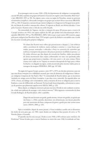 comissão nacional da verdade - relatório - volume ii - textos temáticos - dezembro de 2014 
Já na passagem entre os anos 1940 e 1950, há depoimentos de indígenas e correspondên-cias 
do SPI sobre expulsões de grupos de Kaiowá e Guarani em regiões como Amambai, Bela Vista37 
e Juti (BRAND, 1997, p. 98). Em alguns casos, como na região de Paranhos, atuam no processo 
missionários evangélicos, oferecendo vantagens aos grupos que aceitem deixar suas terras (BRAND, 
1997, p. 101). É frequente a menção de que muitos indígenas se refugiaram no Paraguai nesse perío-do, 
em função do assédio e ameaças dos colonos. O regresso ao Brasil, nas últimas décadas, é visto 
209 
pelos Guarani e Kaiowá como a volta de um exílio forçado. 
Na comunidade de Taquara, em Juti, a remoção de quase 80 pessoas para a reserva de 
Caarapó acontece em 1953, com apoio explícito do SPI, que produz farta documentação sobre o 
episódio (BRAND, 1997, p. 99); PEREIRA, 2005). Sabe-se que a ação custou 200 cruzeiros, pagos 
pelo posto indígena José Bonifácio (hoje, TI Caarapó) a partir do dinheiro arrecadado com a venda 
de erva-mate extraída pelos próprios indígenas: 
Os relatos dos Kaiowá mais velhos que presenciaram o despejo [...] são enfáticos 
sobre a ocorrência de violência, muita confusão e correria; [...] casas foram quei-madas, 
pessoas amarradas e colocadas à força na carroceria do caminhão que 
realizou o transporte das pessoas e dos poucos pertences recolhidos às pressas. [...] 
Os índios afirmam que dias depois da retirada das famílias, índios procedentes 
de Jarará encontraram dois corpos carbonizados em uma casa queimada pelos 
agentes que perpetraram a expulsão, o de uma anciã e o de uma criança. Outra 
criança teria caído no rio Taquara na tentativa desesperada de fugir para a aldeia 
Lechucha e se afogado nas águas, sendo encontrada pelos mesmos índios presa às 
ramagens da margem (PEREIRA, 2005, pp. 147-148). 
Na região de Laguna Carapã, acontece, entre 1977 e 1979, um dos dois primeiros casos em 
que uma dessas remoções teve visibilidade nacional, por conta de denúncias de indigenistas e lideran-ças 
indígenas à imprensa de São Paulo e Rio.38 A comunidade de Rancho Jakare, que se encontrava 
instalada em antigas terras da Matte Laranjeira, é, por duas vezes, removida. Na segunda delas, em 
1978, a Funai, em diálogo com os fazendeiros, toma a iniciativa de levar os indígenas para a reserva 
Kadiweu, a mais de 400km dali, no Pantanal. No local onde foram despejados, enfrentaram as amea-ças 
de posseiros que pleiteavam aquelas terras (SILVA, 2005, p. 125). 
Meses depois, os indígenas retornam a pé para sua terra. Devido às más condições na jorna-da, 
eclode uma epidemia de sarampo, e três crianças morrem.39 Silva registrou o testemunho da idosa 
Livrada Rodrigues, de Rancho Jakare, sobre o episódio: 
Daqui eles nos levaram em gaiola, gaiola mesmo, vieram três gaiolas, na gaiola que 
nós fomos. [...] Pelo caminho, dormimos, nos alimentaram, nos davam pãozinho 
para não morrermos de fome, tampavam da gente a gaiola para não vermos nosso 
rastro. (SILVA, 2005, p. 125). 
Após o escândalo e depois de muita pressão, a Funai estabelece acordo com os detentores 
de títulos da terra para que, em 1984, sejam doadas aos indígenas duas porções de terra, as TIs 
Rancho Jakare e Guaimbé. 
O episódio não foi uma exceção. Desde os anos 1940, o SPI realizava ações similares. Os 
Kinikinau40 foram levados para a reserva Kadiweu no início dos anos 1940, lá residindo até hoje. 
 