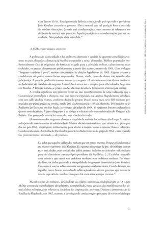 21 
comissão nacional da verdade - relatório - volume ii - textos temáticos - dezembro de 2014 
vam dentro da lei. Essa ignomínia definia a situação do país quando o presidente 
João Goulart assumiu o governo. Não consenti que tal punição fosse cancelada 
de minhas alterações. Jamais usei condecorações, nem mesmo as referentes aos 
decênios de serviço sem punição. Aquela punição era a condecoração que me en-vaidecia. 
Não poderia abrir mão dela.36 
3.1) Militares versus militares 
A politização da sociedade e dos militares alternaria o cenário de aparente conciliação exis-tente 
no país, devendo a democracia brasileira responder a novas demandas. Melhor preparados pro-fissionalmente 
face às exigências de formação exigida para a atividade militar, culturalmente mais 
evoluídos, os praças, despertaram politicamente a partir dos acontecimentos de 1961. Com o slogan 
“Sargento também é povo”, muitos concorreram às eleições legislativas de 1963. Alguns tiveram a 
candidatura sub judice, outros foram empossados. Houve, ainda, casos de eleitos não reconhecidos 
pela justiça. A questão produziria enorme tensão na categoria. O indeferimento, em última instância, 
no Judiciário, do mandato do sargento Aimoré Zoch veio a ser o estopim para a Revolta dos Sargentos 
em Brasília. A Revolta tornou-se pouco conhecida, mas desafiaria fortemente a hierarquia militar. 
A revolta significou um protesto frente ao não reconhecimento de uma cidadania que a 
Constituição promulgou e afiançou, mas que não era respaldada na caserna. Rapidamente debelada, 
com um saldo de dois mortos, conforme dados do projeto Brasil: nunca mais, teve 502 militares per-seguidos 
por participação na revolta, sendo 206 da Aeronáutica e 196 da Marinha. Processados na 2ª 
Auditoria do Exército, em São Paulo, às vésperas do golpe de 1964, 19 sargentos foram condenados a 
quatro anos de prisão. Alguns chegaram a se abrigar e solicitar asilo nas embaixadas do Uruguai e da 
Bolívia. Um projeto de anistia foi aventado, mas não foi efetivado. 
O movimento dos sargentos não teve o respaldo da maioria dos militares das Forças Armadas, 
a despeito de manifestações de solidariedade. Muitos oficiais nacionalistas, que viriam a ser persegui-dos 
no pós-1964, intervieram militarmente para abafar a revolta, como o tenente Bolívar Meireles. 
Condecorado com a Medalha do Pacificador, nunca recebida em razão do golpe de 1964 – nem quando 
foi, posteriormente, anistiado –, ele pondera: 
Eu acho que aqueles sublevados tinham que ser presos mesmo. Porque o fundamental 
era manter o governo João Goulart. E a questão dos praças de pré, eles tinham que ser 
mais articulados, mais articulados politicamente, inclusive eu acho eles tinham dutos 
para eles discutirem com o próprio presidente da República. [...] Eu tinha cumprido 
uma missão e que exerci sem problema nenhum, sem problema nenhum. Em virtu-de 
disso, eu tinha garantido a tranquilidade do governo democrático João Goulart. 
Uma coisa é você se sublevar contra um governo antidemocrático, Castelo Branco, em 
seguida; outra, buscar caminho de sublevação dentro de um governo, que dentro de 
minha experiência, minha visão quem foi mais avançado que tivemos.37 
Manifestações de militares, desafiadoras da ordem constituída, multiplicavam-se. O Clube 
Militar constituía-se em baluarte do golpismo, acompanhado, nessa posição, das manifestações dos de-mais 
clubes militares, com reflexos na disciplina das corporações castrenses. Durante a comemoração da 
Batalha do Riachuelo, em 1962, ocorrera a devolução de condecorações por parte de vários oficiais que 
 