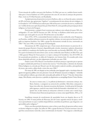 210 
5 - violações de direitos humanos dos povos indígenas 
Vivem situação de conflito com parte dos Kadiweu. Os Ofaié, por sua vez, também foram transfe-ridos 
para a reserva Kadiweu em 1978 e passaram oito anos ali, em meio às ameaças dos posseiros. 
Hoje, vivem na TI Ofaié-Xavante, em Brasilândia. 
A própria presença de posseiros na reserva Kadiweu, sabe-se, era fruto das ações e omissões 
do SPI e da Funai, que agiram para “legalizar” o arrendamento de áreas dentro da terra indígena. A 
Lei Estadual no 1.077/1958 buscava reduzir para 100 mil hectares a extensão da reserva, estabelecida 
em 1 milhão de hectares após doação feita por Dom Pedro II, como gratidão pela participação desses 
indígenas na Guerra do Paraguai. 
Posteriormente, a própria Funai terminou por endossar uma redução de quase 50%, ho-mologando 
a TI com 538.535 hectares em 1981. Até hoje, os Kadiweu ainda lutam para retirar 
invasores que criam gado em cerca de 150 mil hectares na área deles.41 
Entre 1976 e 1979, a comunidade Kaiowá residente na área conhecida como Paraguassu, 
em Paranhos, também enfrentou tentativas de expulsão violenta, em outro processo bastante divul-gado 
na imprensa brasileira. Em 1980, o grupo foi efetivamente retirado da área, retornando em 
1984.42 Nos anos 1990, a terra do grupo foi homologada. 
Documentos de 1981 comprovam que a Funai atuava decisivamente no processo de re-moção 
dos grupos Kaiowá e Guarani, disponibilizando veículos, motoristas e gêneros alimentícios 
para viabilizar as mudanças das famílias que eram buscadas nas fazendas (BRAND, 1997, p. 104). 
Foi a partir da denúncia de outro desses casos, na área conhecida como Pirakuá, em Bela Vista, que 
o líder guarani Marçal de Souza passou a se expor a ameaças de fazendeiros. Em 25/11/1983, ele 
foi assassinado por pistoleiros, na aldeia de Campestre, em Antonio João. Os acusados pelo crime 
foram absolvidos pelo júri, em dois julgamentos realizados nos anos 1990. 
Desde os anos 1970, Marçal e seus familiares já sofriam ameaças e agressões por se oporem 
ao regime estabelecido pela Funai no interior das reservas.43 Em Dourados, o domínio da chamada 
Polícia Indígena era criticado por Marçal e por ele relacionado à onda de suicídios, principalmente 
de jovens, que assola a aldeia desde o início dos anos 1980.44 
Em março de 1985, um despejo na área conhecida como Jaguapiré expôs a vinculação direta de 
agentes da segurança pública com esses processos. Cerca de 30 homens atacaram os indígenas – incluindo 
se vários policiais militares, que teriam sido convocados pelo prefeito de Tacuru.45 Uma das vítimas desse 
ataque, Silvio Benites, assim descreveu o episódio em depoimento ao antropólogo Kaiowá Tonico Benites: 
Ao cercar as nossas casas, [...] os policiais já dominaram e amarraram crianças, mu-lheres, 
homens, e carregaram na carroceria do caminhão. Além disso, começaram a 
lançar tiros sobre nós, chutaram nas pernas dos homens. A minha perna foi fraturada 
pelos jagunços, costela de meu irmão Amilto foi fraturado e desmaiado (sic) [...]. En-quanto 
isso, os dois tratores já começaram a destruir as nossas casas e nossas roças. 
Os homens karai [brancos] já queimaram as nossas coisas (apud Benites, 2014, p. 12) 
Semelhante situação de envolvimento de autoridades locais em despejos deu-se na TI 
Sucuriy, em 1986. O então prefeito de Maracaju, Jair do Couto, segundo notícias da época, envol-veu- 
se pessoalmente na ação e também disponibilizou caminhões da prefeitura, que chegaram a ser 
apreendidos pelos indígenas.46 
Outro caso desse período demonstra como se dava a ação direta do governo militar contra 
os direitos indígenas na região. Em julho de 1986, o grupo Kaiowá da TI Jarará retornou à área da 
qual fora anteriormente removido, então transformada em fazenda.47 Para negociar a identificação 
 