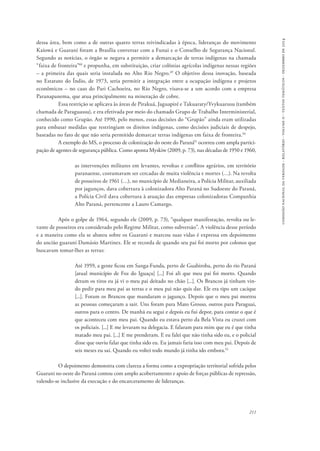 comissão nacional da verdade - relatório - volume ii - textos temáticos - dezembro de 2014 
dessa área, bem como a de outras quatro terras reivindicadas à época, lideranças do movimento 
Kaiowá e Guarani foram a Brasília conversar com a Funai e o Conselho de Segurança Nacional. 
Segundo as notícias, o órgão se negava a permitir a demarcação de terras indígenas na chamada 
“faixa de fronteira”48 e propunha, em substituição, criar colônias agrícolas indígenas nessas regiões 
– a primeira das quais seria instalada no Alto Rio Negro.49 O objetivo dessa inovação, baseada 
no Estatuto do Índio, de 1973, seria permitir a integração entre a ocupação indígena e projetos 
econômicos – no caso do Pari Cachoeira, no Rio Negro, visava-se a um acordo com a empresa 
Paranapanema, que atua principalmente na mineração de cobre. 
Essa restrição se aplicava às áreas de Pirakuá, Jaguapiré e Takuaraty/Yvykuarusu (também 
chamada de Paraguassu), e era efetivada por meio do chamado Grupo de Trabalho Interministerial, 
conhecido como Grupão. Até 1990, pelo menos, essas decisões do “Grupão” ainda eram utilizadas 
para embasar medidas que restringiam os direitos indígenas, como decisões judiciais de despejo, 
baseadas no fato de que não seria permitido demarcar terras indígenas em faixa de fronteira.50 
A exemplo do MS, o processo de colonização do oeste do Paraná51 ocorreu com ampla partici-pação 
de agentes de segurança pública. Como aponta Myskiw (2009, p. 73), nas décadas de 1950 e 1960, 
as intervenções militares em levantes, revoltas e conflitos agrários, em território 
paranaense, costumavam ser cercadas de muita violência e mortes (…). Na revolta 
de posseiros de 1961 (…), no município de Medianeira, a Polícia Militar, auxiliada 
por jagunços, dava cobertura à colonizadora Alto Paraná no Sudoeste do Paraná, 
a Polícia Civil dava cobertura à atuação das empresas colonizadoras Companhia 
Alto Paraná, pertencente a Lauro Camargo. 
Após o golpe de 1964, segundo ele (2009, p. 73), “qualquer manifestação, revolta ou le-vante 
de posseiros era considerado pelo Regime Militar, como subversão”. A violência desse período 
e a maneira como ela se abateu sobre os Guarani e marcou suas vidas é expressa em depoimento 
do ancião guarani Damásio Martinez. Ele se recorda de quando seu pai foi morto por colonos que 
buscavam tomar-lhes as terras: 
Até 1959, a gente ficou em Sanga-Funda, perto de Guabiroba, perto do rio Paraná 
[atual município de Foz do Iguaçu] [...] Foi ali que meu pai foi morto. Quando 
deram os tiros eu já vi o meu pai deitado no chão [...]. Os Brancos já tinham vin-do 
pedir para meu pai as terras e o meu pai não quis dar. Ele era tipo um cacique 
[...]. Foram os Brancos que mandaram o jagunço. Depois que o meu pai morreu 
as pessoas começaram a sair. Uns foram para Mato Grosso, outros para Paraguai, 
outros para o centro. De manhã eu segui e depois eu fui depor, para contar o que é 
que aconteceu com meu pai. Quando eu estava perto da Bela Vista eu cruzei com 
os policiais. [...] E me levaram na delegacia. E falaram para mim que eu é que tinha 
matado meu pai. [...] E me prenderam. E eu falei que não tinha sido eu, e o policial 
disse que ouviu falar que tinha sido eu. Eu jamais faria isso com meu pai. Depois de 
seis meses eu saí. Quando eu voltei todo mundo já tinha ido embora.52 
O depoimento demonstra com clareza a forma como a expropriação territorial sofrida pelos 
Guarani no oeste do Paraná contou com amplo acobertamento e apoio de forças públicas de repressão, 
valendo-se inclusive da execução e do encarceramento de lideranças. 
211 
 