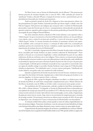 212 
5 - violações de direitos humanos dos povos indígenas 
No Mato Grosso, com os Xavante de Marãiwatséde, não foi diferente.53 Eles passaram por 
diversos processos de remoções forçadas entre os anos de 1946 e 1966, realizadas por missões de 
“pacificação” levadas a cabo pelo SPI para a ocupação de terceiros na área e, posteriormente, por em-preendimentos 
financiados por instâncias governamentais. 
Ainda na primeira metade do século XX, chegaram ao leste mato-grossense colonos vin-dos 
principalmente da região Nordeste, formando povoados que deram origem a cidades como São 
Félix do Araguaia. Dali partiram não indígenas que avançaram sobre o território de Marãiwatsédé, 
provocando a reação dos Xavante que ali viviam e, consequentemente, desencadeando um período de 
agressões recíprocas, segundo se pode averiguar nos documentos produzidos por Ismael da Silva Leitão, 
encarregado do posto indígena Pimentel Barbosa. 
Em vários momentos durante a década de 1950, Leitão informou a seus superiores sobre a 
“difícil situação” em que se encontravam os Xavante de Marãiwatsédé e solicitou, em vão, providências 
a esse respeito, como a criação de um posto para atendê-los e a reserva de terras para o grupo.54 Essa 
“difícil situação” incluía: 1) a invasão sistemática do território; 2) assassinatos, inclusive com requin-tes 
de crueldade, como a execução de crianças e a cremação de índios ainda vivos, ocasionados por 
expedições punitivas de extermínio dos Xavante, verdadeiras caçadas organizadas por não-índios; 3) 
requerimentos de titulação das terras de Marãiwatsédé55. 
Em 1962, é constituída a Agropecuária Suiá-Missu Limitada, fazenda criada com benefícios 
fiscais concedidos pelo Estado brasileiro em pleno território tradicional de Marãiwatsédé.56 Nesse 
período, os Xavante já se encontravam fragilizados e tinham abandonado boa parte de suas aldeias 
tradicionais, devido aos confrontos com os não indígenas. Nesse contexto, os remanescentes do grupo 
de Marãiwatsédé aceitaram transferir-se para uma aldeia próxima à sede da fazenda, onde trabalharam 
na derrubada da vegetação nativa para a formação de pistas de pouso de avião, de roças e de pastos para 
a criação de gado, recebendo apenas comida por esse pesado serviço, o que pode ser caracterizado como 
um regime de trabalho análogo à escravidão. Damião Paridzané, atual cacique da TI Marãiwatsédé, 
relembra em depoimento: “Foi trabalhando como [...] escravo, morreu muita gente. Trabalhando sem 
receber dinheiro, sem ganhar nada, sem assistência de saúde nenhuma”. 
Quando os proprietários da fazenda não precisavam mais dos Xavante, mandaram-nos para 
uma região fora dos limites da fazenda, imprópria para a sobrevivência do grupo por localizar-se em 
uma área alagadiça. Lá, ficaram expostos à fome e a doenças. 
Em agosto de 1966, o grupo foi obrigado a abandonar essa aldeia e a se deslocar para a sede 
da fazenda Suiá-Missú, de onde foram transportados compulsoriamente para a Missão Salesiana de 
São Marcos, localizada a mais de 400km ao sul dali e onde se encontravam outros grupos xavante. 
Da transferência dos 263 remanescentes, realizada a pedido da Suiá-Missu, participaram o 
SPI, a FAB e a Missão Salesiana.57 Lá chegando, os Xavante de Marãiwatsédé foram recepcionados por 
uma epidemia de sarampo que matou 83 de seus membros (1.977). Além das mortes por sarampo, quatro 
crianças xavante sumiram na missão. Após sofrerem mais esse duro golpe, ocorreu, ainda, a fragmentação 
do grupo por outras reservas xavante. Logo, inicia-se um movimento de reorganização para a retomada 
de seu antigo território. Tal movimento concretizou seu objetivo maior em janeiro de 2013, 46 anos após 
sua deportação, com a devolução da TI para os remanescentes de Marãiwatsédé e seus descendentes. 
As remoções também foram prática corrente quando se tratava de realizar empreendimentos em 
áreas com presença indígena. Tomaremos, inicialmente, o caso da construção da usina hidroelétrica de Itaipu 
como ilustração dessa política, para depois demonstrar como o mesmo ocorreu em outras regiões do país. 
O aproveitamento do potencial energético do rio Paraná e a possibilidade de se construir a hidroelé-trica 
de Sete Quedas estava na agenda do Estado brasileiro desde os anos 1950, quando também se cogitou criar 
 