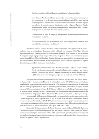 214 
5 - violações de direitos humanos dos povos indígenas 
Digo isso em caráter confidencial, para evitar explorações judiciais e políticas. 
Com efeito, os Ava-Guarani foram apresentados como tendo anteriormente apenas 
área em torno de 34 ha. E como Itaipu transferiu-lhes cerca de 250, a nossa postura 
teria sido generosa. Ocorre que o dado inicial é manifestamente incorreto, já pelos 
antecedentes de ocupação da área, já pelas informações coligidas. O próprio alegado 
nomadismo dos índios, contraposto com elementos em seu desfavor, induz à evidên-cia 
de que não se reuniriam eles numa área tão pequena. 
Dessa maneira, ao invés de Itaipu ter sido generosa, provavelmente terá subtraído 
muita área aos indígenas. 
É claro que não digo isso publicamente, mas, em correspondência reservada, não 
tenho dúvidas em suscitar o problema.61 
Prevaleceu, contudo, a versão oficial dos “índios inexistentes” e da “generosidade de Itaipu”, 
conforme pode ser verificado em documento oficial publicado por Itaipu em 1988.62 Para além das 
ilegalidades e fraudes cometidas contra os Guarani hoje em Ocoy, estão em jogo os procedimentos 
de Itaipu em relação a grupos da etnia que habitavam a margem do Paraná nos outros municípios da 
região (Santa Helena, Marechal Cândido Rondon, Guaíra), de onde também foram expulsos num 
processo ainda hoje pouco conhecido. Como testemunha o ancião Lourenço Figueiredo63 a respeito 
do território guarani Dois Irmãos, em Santa Helena: 
Aqui mesmo, em Dois Irmãos, tinha 70 famílias indígenas [...]. Eu era cacique também. 
Depois veio Itaipu e mandou tudo embora [...]. Falou que ia vir a água e que pode se 
mandar. E o que que nós ia fazer?! Naquele tempo o exército manda. Fazer o que né?! 
[...] Choremo tudo, vai pra Paraguai, vai pra não sei aonde.... [...] Foi em 1983 (sic). 
Processos como esses não são exclusivos de Mato Grosso do Sul e do Paraná. Em Santa Catarina, 
no Vale do Itajaí, o Departamento Nacional de Obras e Saneamento (DNOS) iniciou a construção de 
uma barragem para contenção de cheias em março de 1976. A barragem, cuja construção foi autorizada 
pela Funai sem qualquer estudo de impacto ambiental e sem consulta às comunidades indígenas, ficava a 
menos de 500 metros a jusante do limite da TI Ibirama Laklãnõ do povo Xokleng. Por conta das obras, 
na primeira grande enchente, em 1983, esta aldeia xokleng foi totalmente destruída e a comunidade foi 
forçada a dividir-se em pequenas aldeias. Pelo menos 900 hectares da TI ficaram “à disposição” do lago. 
A comunidade xokleng nunca foi indenizada e as consequências persistem até os dias atuais. 
Quando o lago enche, de três a quatro vezes ao ano, as escolas ficam sem aula, o atendimento médico 
é suspenso e aldeias ficam isoladas. Desde 1991, foram ao menos cinco ocupações no canteiro de obras 
e nas comportas para exigir indenizações e reparações. Atualmente, duas aldeias estão condenadas por 
conta da oscilação do terreno influenciado pelas águas (PEREIRA, 1998). 
Já na região de Itabuna, no sul da Bahia, destaca-se o caso dos Pataxó-Hãhãhãe da reserva 
Caramuru-Paraguaçu. O Relatório Figueiredo, em sua síntese, caracteriza como “genocídio” os epi-sódios 
ocorridos na região entre os anos 1950 e 1960. “Jamais foram apuradas as denúncias de que foi 
inoculado o vírus da varíola nos infelizes indígenas para que se pudessem distribuir suas terras entre 
figurões do governo”, destaca o procurador. 
 