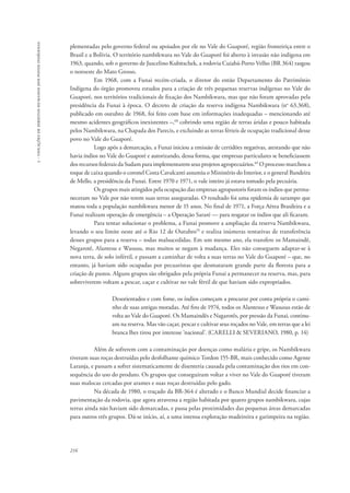 216 
5 - violações de direitos humanos dos povos indígenas 
plementadas pelo governo federal ou apoiados por ele no Vale do Guaporé, região fronteiriça entre o 
Brasil e a Bolívia. O território nambikwara no Vale do Guaporé foi aberto à invasão não indígena em 
1963, quando, sob o governo de Juscelino Kubitschek, a rodovia Cuiabá-Porto Velho (BR 364) rasgou 
o noroeste do Mato Grosso. 
Em 1968, com a Funai recém-criada, o diretor do então Departamento do Patrimônio 
Indígena do órgão promoveu estudos para a criação de três pequenas reservas indígenas no Vale do 
Guaporé, nos territórios tradicionais de fixação dos Nambikwara, mas que não foram aprovadas pela 
presidência da Funai à época. O decreto de criação da reserva indígena Nambikwara (no 63.368), 
publicado em outubro de 1968, foi feito com base em informações inadequadas – mencionando até 
mesmo acidentes geográficos inexistentes –,68 cobrindo uma região de terras áridas e pouco habitada 
pelos Nambikwara, na Chapada dos Parecis, e excluindo as terras férteis de ocupação tradicional desse 
povo no Vale do Guaporé. 
Logo após a demarcação, a Funai iniciou a emissão de certidões negativas, atestando que não 
havia índios no Vale do Guaporé e autorizando, dessa forma, que empresas particulares se beneficiassem 
dos recursos federais da Sudam para implementarem seus projetos agropecuários.69 O processo marchou a 
toque de caixa quando o coronel Costa Cavalcanti assumiu o Ministério do Interior, e o general Bandeira 
de Mello, a presidência da Funai. Entre 1970 e 1971, o vale inteiro já estava tomado pela pecuária. 
Os grupos mais atingidos pela ocupação das empresas agropastoris foram os índios que perma-neceram 
no Vale por não terem suas terras asseguradas. O resultado foi uma epidemia de sarampo que 
matou toda a população nambikwara menor de 15 anos. No final de 1971, a Força Aérea Brasileira e a 
Funai realizam operação de emergência – a Operação Sararé — para resgatar os índios que ali ficaram. 
Para tentar solucionar o problema, a Funai promove a ampliação da reserva Nambikwara, 
levando o seu limite oeste até o Rio 12 de Outubro70 e realiza inúmeras tentativas de transferência 
desses grupos para a reserva – todas malsucedidas. Em um mesmo ano, ela transfere os Mamaindê, 
Negarotê, Alantesu e Wasusu, mas muitos se negam à mudança. Eles não conseguem adaptar-se à 
nova terra, de solo infértil, e passam a caminhar de volta a suas terras no Vale do Guaporé – que, no 
entanto, já haviam sido ocupadas por pecuaristas que desmataram grande parte da floresta para a 
criação de pastos. Alguns grupos são obrigados pela própria Funai a permanecer na reserva, mas, para 
sobreviverem voltam a pescar, caçar e cultivar no vale fértil de que haviam sido expropriados. 
Desorientados e com fome, os índios começam a procurar por conta própria o cami-nho 
de suas antigas moradas. Até fins de 1974, todos os Alantesus e Wasusus estão de 
volta ao Vale do Guaporé. Os Mamaindês e Nagarotês, por pressão da Funai, continu-am 
na reserva. Mas vão caçar, pescar e cultivar seus roçados no Vale, em terras que a lei 
branca lhes tirou por interesse ‘nacional’. (CARELLI & SEVERIANO, 1980, p. 14) 
Além de sofrerem com a contaminação por doenças como malária e gripe, os Nambikwara 
tiveram suas roças destruídas pelo desfolhante químico Tordon 155-BR, mais conhecido como Agente 
Laranja, e passam a sofrer sistematicamente de disenteria causada pela contaminação dos rios em con-sequência 
do uso do produto. Os grupos que conseguiram voltar a viver no Vale do Guaporé tiveram 
suas malocas cercadas por arames e suas roças destruídas pelo gado. 
Na década de 1980, o traçado da BR-364 é alterado e o Banco Mundial decide financiar a 
pavimentação da rodovia, que agora atravessa a região habitada por quatro grupos nambikwara, cujas 
terras ainda não haviam sido demarcadas, e passa pelas proximidades das pequenas áreas demarcadas 
para outros três grupos. Dá-se início, aí, a uma intensa exploração madeireira e garimpeira na região. 
 